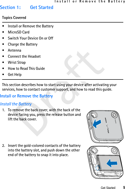 Install or Remove the BatteryGet Started          9DraftSection 1: Get StartedTopics Covered• Install or Remove the Battery• MicroSD Card• Switch Your Device On or Off• Charge the Battery• Antenna• Connect the Headset• Wrist Strap• How to Read This Guide•Get HelpThis section describes how to start using your device after activating your services, how to contact customer support, and how to read this guide. Install or Remove the BatteryInstall the Battery1. To remove the back cover, with the back of the device facing you, press the release button and lift the back cover.2. Insert the gold-colored contacts of the battery into the battery slot, and push down the other end of the battery to snap it into place.