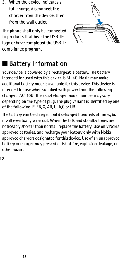 12123. When the device indicates a full charge, disconnect the charger from the device, then from the wall outlet.The phone shall only be connected to products that bear the USB-IF logo or have completed the USB-IF compliance program.■Battery InformationYour device is powered by a rechargeable battery. The battery intended for used with this device is BL-4C. Nokia may make additional battery models available for this device. This device is intended for use when supplied with power from the following chargers: AC-10U. The exact charger model number may vary depending on the type of plug. The plug variant is identified by one of the following: E, EB, X, AR, U, A,C or UB. The battery can be charged and discharged hundreds of times, but it will eventually wear out. When the talk and standby times are noticeably shorter than normal, replace the battery. Use only Nokia approved batteries, and recharge your battery only with Nokia approved chargers designated for this device. Use of an unapproved battery or charger may present a risk of fire, explosion, leakage, or other hazard. 