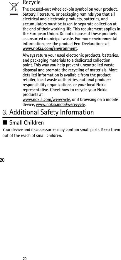 2020RecycleThe crossed-out wheeled-bin symbol on your product, battery, literature, or packaging reminds you that all electrical and electronic products, batteries, and accumulators must be taken to separate collection at the end of their working life. This requirement applies in the European Union. Do not dispose of these products as unsorted municipal waste. For more environmental information, see the product Eco-Declarations at www.nokia.com/environment.Always return your used electronic products, batteries, and packaging materials to a dedicated collection point. This way you help prevent uncontrolled waste disposal and promote the recycling of materials. More detailed information is available from the product retailer, local waste authorities, national producer responsibility organizations, or your local Nokia representative. Check how to recycle your Nokia products at www.nokia.com/werecycle, or if browsing on a mobile device, www.nokia.mobi/werecycle.3. Additional Safety Information■Small ChildrenYour device and its accessories may contain small parts. Keep them out of the reach of small children.