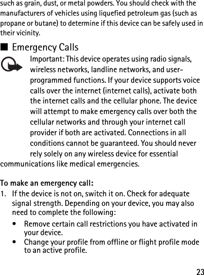 23such as grain, dust, or metal powders. You should check with the manufacturers of vehicles using liquefied petroleum gas (such as propane or butane) to determine if this device can be safely used in their vicinity.■Emergency CallsImportant: This device operates using radio signals, wireless networks, landline networks, and user-programmed functions. If your device supports voice calls over the internet (internet calls), activate both the internet calls and the cellular phone. The device will attempt to make emergency calls over both the cellular networks and through your internet call provider if both are activated. Connections in all conditions cannot be guaranteed. You should never rely solely on any wireless device for essential communications like medical emergencies.To make an emergency call:1. If the device is not on, switch it on. Check for adequate signal strength. Depending on your device, you may also need to complete the following:• Remove certain call restrictions you have activated in your device.• Change your profile from offline or flight profile mode to an active profile.