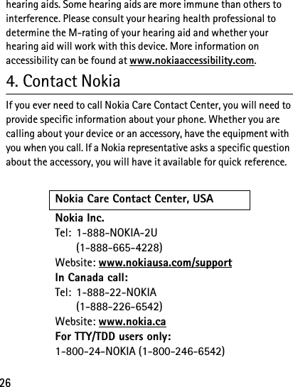 26hearing aids. Some hearing aids are more immune than others to interference. Please consult your hearing health professional to determine the M-rating of your hearing aid and whether your hearing aid will work with this device. More information on accessibility can be found at www.nokiaaccessibility.com.4. Contact NokiaIf you ever need to call Nokia Care Contact Center, you will need to provide specific information about your phone. Whether you are calling about your device or an accessory, have the equipment with you when you call. If a Nokia representative asks a specific question about the accessory, you will have it available for quick reference.Nokia Care Contact Center, USANokia Inc.Tel: 1-888-NOKIA-2U(1-888-665-4228)Website: www.nokiausa.com/supportIn Canada call:Tel: 1-888-22-NOKIA(1-888-226-6542)Website: www.nokia.caFor TTY/TDD users only: 1-800-24-NOKIA (1-800-246-6542)