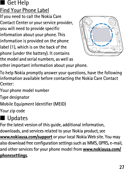 27■Get HelpFind Your Phone LabelIf you need to call the Nokia Care Contact Center or your service provider, you will need to provide specific information about your phone. This information is provided on the phone label (1), which is on the back of the phone (under the battery). It contains the model and serial numbers, as well as other important information about your phone.To help Nokia promptly answer your questions, have the following information available before contacting the Nokia Care Contact Center: Your phone model numberType designatorMobile Equipment Identifier (MEID)Your zip code■UpdatesFor the latest version of this guide, additional information, downloads, and services related to your Nokia product, see www.nokiausa.com/support or your local Nokia Web site. You may also download free configuration settings such as MMS, GPRS, e-mail, and other services for your phone model from www.nokiausa.com/phonesettings.