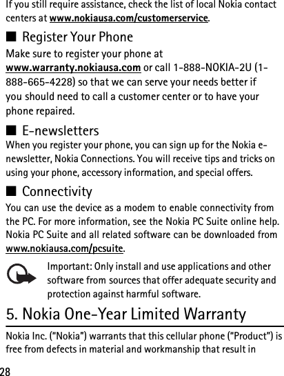 28If you still require assistance, check the list of local Nokia contact centers at www.nokiausa.com/customerservice.■Register Your PhoneMake sure to register your phone at www.warranty.nokiausa.com or call 1-888-NOKIA-2U (1-888-665-4228) so that we can serve your needs better if you should need to call a customer center or to have your phone repaired.■E-newslettersWhen you register your phone, you can sign up for the Nokia e-newsletter, Nokia Connections. You will receive tips and tricks on using your phone, accessory information, and special offers.■ConnectivityYou can use the device as a modem to enable connectivity from the PC. For more information, see the Nokia PC Suite online help. Nokia PC Suite and all related software can be downloaded from www.nokiausa.com/pcsuite.Important: Only install and use applications and other software from sources that offer adequate security and protection against harmful software.5. Nokia One-Year Limited WarrantyNokia Inc. (“Nokia”) warrants that this cellular phone (“Product”) is free from defects in material and workmanship that result in 