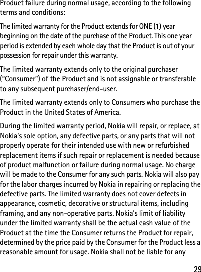 29Product failure during normal usage, according to the following terms and conditions:The limited warranty for the Product extends for ONE (1) year beginning on the date of the purchase of the Product. This one year period is extended by each whole day that the Product is out of your possession for repair under this warranty.The limited warranty extends only to the original purchaser (“Consumer”) of the Product and is not assignable or transferable to any subsequent purchaser/end-user.The limited warranty extends only to Consumers who purchase the Product in the United States of America.During the limited warranty period, Nokia will repair, or replace, at Nokia’s sole option, any defective parts, or any parts that will not properly operate for their intended use with new or refurbished replacement items if such repair or replacement is needed because of product malfunction or failure during normal usage. No charge will be made to the Consumer for any such parts. Nokia will also pay for the labor charges incurred by Nokia in repairing or replacing the defective parts. The limited warranty does not cover defects in appearance, cosmetic, decorative or structural items, including framing, and any non-operative parts. Nokia’s limit of liability under the limited warranty shall be the actual cash value of the Product at the time the Consumer returns the Product for repair, determined by the price paid by the Consumer for the Product less a reasonable amount for usage. Nokia shall not be liable for any 