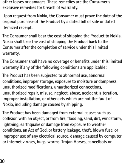 30other losses or damages. These remedies are the Consumer’s exclusive remedies for breach of warranty.Upon request from Nokia, the Consumer must prove the date of the original purchase of the Product by a dated bill of sale or dated itemized receipt.The Consumer shall bear the cost of shipping the Product to Nokia. Nokia shall bear the cost of shipping the Product back to the Consumer after the completion of service under this limited warranty.The Consumer shall have no coverage or benefits under this limited warranty if any of the following conditions are applicable:The Product has been subjected to abnormal use, abnormal conditions, improper storage, exposure to moisture or dampness, unauthorized modifications, unauthorized connections, unauthorized repair, misuse, neglect, abuse, accident, alteration, improper installation, or other acts which are not the fault of Nokia, including damage caused by shipping.The Product has been damaged from external causes such as collision with an object, or from fire, flooding, sand, dirt, windstorm, lightning, earthquake or damage from exposure to weather conditions, an Act of God, or battery leakage, theft, blown fuse, or improper use of any electrical source, damage caused by computer or internet viruses, bugs, worms, Trojan Horses, cancelbots or 