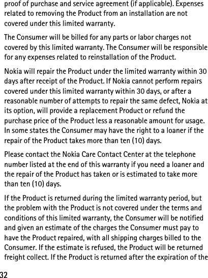 32proof of purchase and service agreement (if applicable). Expenses related to removing the Product from an installation are not covered under this limited warranty.The Consumer will be billed for any parts or labor charges not covered by this limited warranty. The Consumer will be responsible for any expenses related to reinstallation of the Product.Nokia will repair the Product under the limited warranty within 30 days after receipt of the Product. If Nokia cannot perform repairs covered under this limited warranty within 30 days, or after a reasonable number of attempts to repair the same defect, Nokia at its option, will provide a replacement Product or refund the purchase price of the Product less a reasonable amount for usage. In some states the Consumer may have the right to a loaner if the repair of the Product takes more than ten (10) days.Please contact the Nokia Care Contact Center at the telephone number listed at the end of this warranty if you need a loaner and the repair of the Product has taken or is estimated to take more than ten (10) days.If the Product is returned during the limited warranty period, but the problem with the Product is not covered under the terms and conditions of this limited warranty, the Consumer will be notified and given an estimate of the charges the Consumer must pay to have the Product repaired, with all shipping charges billed to the Consumer. If the estimate is refused, the Product will be returned freight collect. If the Product is returned after the expiration of the 