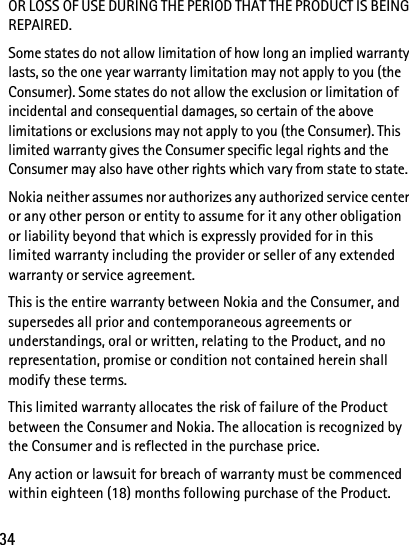 34OR LOSS OF USE DURING THE PERIOD THAT THE PRODUCT IS BEING REPAIRED.Some states do not allow limitation of how long an implied warranty lasts, so the one year warranty limitation may not apply to you (the Consumer). Some states do not allow the exclusion or limitation of incidental and consequential damages, so certain of the above limitations or exclusions may not apply to you (the Consumer). This limited warranty gives the Consumer specific legal rights and the Consumer may also have other rights which vary from state to state.Nokia neither assumes nor authorizes any authorized service center or any other person or entity to assume for it any other obligation or liability beyond that which is expressly provided for in this limited warranty including the provider or seller of any extended warranty or service agreement.This is the entire warranty between Nokia and the Consumer, and supersedes all prior and contemporaneous agreements or understandings, oral or written, relating to the Product, and no representation, promise or condition not contained herein shall modify these terms.This limited warranty allocates the risk of failure of the Product between the Consumer and Nokia. The allocation is recognized by the Consumer and is reflected in the purchase price.Any action or lawsuit for breach of warranty must be commenced within eighteen (18) months following purchase of the Product.