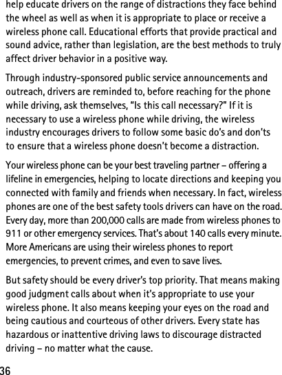 36help educate drivers on the range of distractions they face behind the wheel as well as when it is appropriate to place or receive a wireless phone call. Educational efforts that provide practical and sound advice, rather than legislation, are the best methods to truly affect driver behavior in a positive way.Through industry-sponsored public service announcements and outreach, drivers are reminded to, before reaching for the phone while driving, ask themselves, “Is this call necessary?” If it is necessary to use a wireless phone while driving, the wireless industry encourages drivers to follow some basic do’s and don’ts to ensure that a wireless phone doesn’t become a distraction.Your wireless phone can be your best traveling partner – offering a lifeline in emergencies, helping to locate directions and keeping you connected with family and friends when necessary. In fact, wireless phones are one of the best safety tools drivers can have on the road. Every day, more than 200,000 calls are made from wireless phones to 911 or other emergency services. That’s about 140 calls every minute. More Americans are using their wireless phones to report emergencies, to prevent crimes, and even to save lives.But safety should be every driver’s top priority. That means making good judgment calls about when it’s appropriate to use your wireless phone. It also means keeping your eyes on the road and being cautious and courteous of other drivers. Every state has hazardous or inattentive driving laws to discourage distracted driving – no matter what the cause.