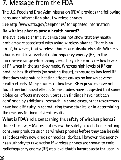 387. Message from the FDAThe U.S. Food and Drug Administration (FDA) provides the following consumer information about wireless phones.See http://www.fda.gov/cellphones/ for updated information.Do wireless phones pose a health hazard?The available scientific evidence does not show that any health problems are associated with using wireless phones. There is no proof, however, that wireless phones are absolutely safe. Wireless phones emit low levels of radiofrequency energy (RF) in the microwave range while being used. They also emit very low levels of RF when in the stand-by mode. Whereas high levels of RF can produce health effects (by heating tissue), exposure to low level RF that does not produce heating effects causes no known adverse health effects. Many studies of low level RF exposures have not found any biological effects. Some studies have suggested that some biological effects may occur, but such findings have not been confirmed by additional research. In some cases, other researchers have had difficulty in reproducing those studies, or in determining the reasons for inconsistent results.What is FDA&apos;s role concerning the safety of wireless phones?Under the law, FDA does not review the safety of radiation-emitting consumer products such as wireless phones before they can be sold, as it does with new drugs or medical devices. However, the agency has authority to take action if wireless phones are shown to emit radiofrequency energy (RF) at a level that is hazardous to the user. In 