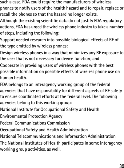 39such a case, FDA could require the manufacturers of wireless phones to notify users of the health hazard and to repair, replace or recall the phones so that the hazard no longer exists.Although the existing scientific data do not justify FDA regulatory actions, FDA has urged the wireless phone industry to take a number of steps, including the following:Support needed research into possible biological effects of RF of the type emitted by wireless phones; Design wireless phones in a way that minimizes any RF exposure to the user that is not necessary for device function; and Cooperate in providing users of wireless phones with the best possible information on possible effects of wireless phone use on human health.FDA belongs to an interagency working group of the federal agencies that have responsibility for different aspects of RF safety to ensure coordinated efforts at the federal level. The following agencies belong to this working group:National Institute for Occupational Safety and HealthEnvironmental Protection AgencyFederal Communications CommissionOccupational Safety and Health AdministrationNational Telecommunications and Information AdministrationThe National Institutes of Health participates in some interagency working group activities, as well.