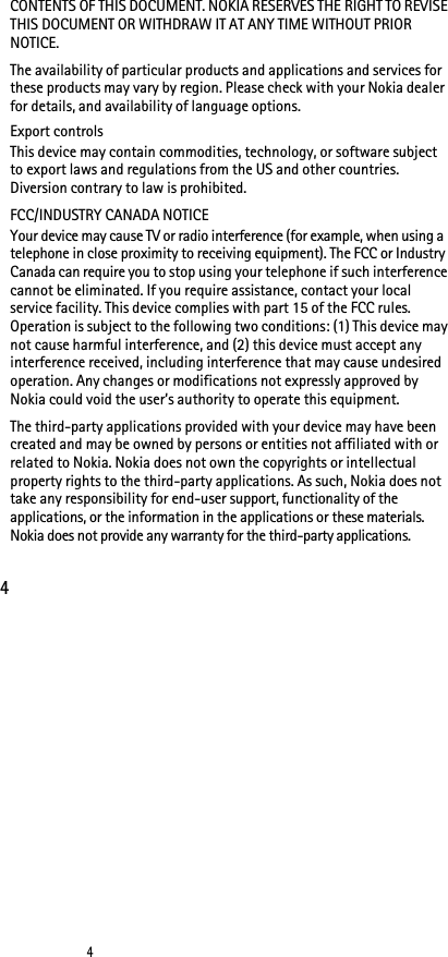 44CONTENTS OF THIS DOCUMENT. NOKIA RESERVES THE RIGHT TO REVISE THIS DOCUMENT OR WITHDRAW IT AT ANY TIME WITHOUT PRIOR NOTICE.The availability of particular products and applications and services for these products may vary by region. Please check with your Nokia dealer for details, and availability of language options.Export controlsThis device may contain commodities, technology, or software subject to export laws and regulations from the US and other countries. Diversion contrary to law is prohibited.FCC/INDUSTRY CANADA NOTICEYour device may cause TV or radio interference (for example, when using a telephone in close proximity to receiving equipment). The FCC or Industry Canada can require you to stop using your telephone if such interference cannot be eliminated. If you require assistance, contact your local service facility. This device complies with part 15 of the FCC rules. Operation is subject to the following two conditions: (1) This device may not cause harmful interference, and (2) this device must accept any interference received, including interference that may cause undesired operation. Any changes or modifications not expressly approved by Nokia could void the user’s authority to operate this equipment.The third-party applications provided with your device may have been created and may be owned by persons or entities not affiliated with or related to Nokia. Nokia does not own the copyrights or intellectual property rights to the third-party applications. As such, Nokia does not take any responsibility for end-user support, functionality of the applications, or the information in the applications or these materials. Nokia does not provide any warranty for the third-party applications.