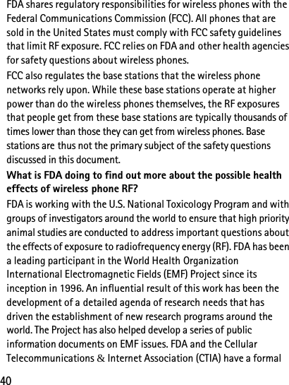 40FDA shares regulatory responsibilities for wireless phones with the Federal Communications Commission (FCC). All phones that are sold in the United States must comply with FCC safety guidelines that limit RF exposure. FCC relies on FDA and other health agencies for safety questions about wireless phones.FCC also regulates the base stations that the wireless phone networks rely upon. While these base stations operate at higher power than do the wireless phones themselves, the RF exposures that people get from these base stations are typically thousands of times lower than those they can get from wireless phones. Base stations are thus not the primary subject of the safety questions discussed in this document.What is FDA doing to find out more about the possible health effects of wireless phone RF?FDA is working with the U.S. National Toxicology Program and with groups of investigators around the world to ensure that high priority animal studies are conducted to address important questions about the effects of exposure to radiofrequency energy (RF). FDA has been a leading participant in the World Health Organization International Electromagnetic Fields (EMF) Project since its inception in 1996. An influential result of this work has been the development of a detailed agenda of research needs that has driven the establishment of new research programs around the world. The Project has also helped develop a series of public information documents on EMF issues. FDA and the Cellular Telecommunications &amp; Internet Association (CTIA) have a formal 