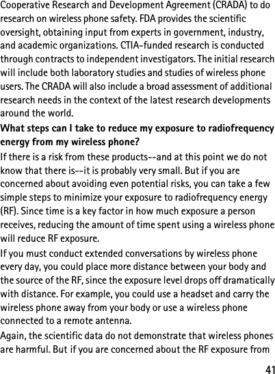41Cooperative Research and Development Agreement (CRADA) to do research on wireless phone safety. FDA provides the scientific oversight, obtaining input from experts in government, industry, and academic organizations. CTIA-funded research is conducted through contracts to independent investigators. The initial research will include both laboratory studies and studies of wireless phone users. The CRADA will also include a broad assessment of additional research needs in the context of the latest research developments around the world.What steps can I take to reduce my exposure to radiofrequency energy from my wireless phone?If there is a risk from these products--and at this point we do not know that there is--it is probably very small. But if you are concerned about avoiding even potential risks, you can take a few simple steps to minimize your exposure to radiofrequency energy (RF). Since time is a key factor in how much exposure a person receives, reducing the amount of time spent using a wireless phone will reduce RF exposure.If you must conduct extended conversations by wireless phone every day, you could place more distance between your body and the source of the RF, since the exposure level drops off dramatically with distance. For example, you could use a headset and carry the wireless phone away from your body or use a wireless phone connected to a remote antenna. Again, the scientific data do not demonstrate that wireless phones are harmful. But if you are concerned about the RF exposure from 