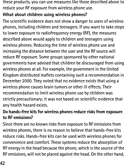 42these products, you can use measures like those described above to reduce your RF exposure from wireless phone use.What about children using wireless phones?The scientific evidence does not show a danger to users of wireless phones, including children and teenagers. If you want to take steps to lower exposure to radiofrequency energy (RF), the measures described above would apply to children and teenagers using wireless phones. Reducing the time of wireless phone use and increasing the distance between the user and the RF source will reduce RF exposure. Some groups sponsored by other national governments have advised that children be discouraged from using wireless phones at all. For example, the government in the United Kingdom distributed leaflets containing such a recommendation in December 2000. They noted that no evidence exists that using a wireless phone causes brain tumors or other ill effects. Their recommendation to limit wireless phone use by children was strictly precautionary; it was not based on scientific evidence that any health hazard exists.Do hands-free kits for wireless phones reduce risks from exposure to RF emissions?Since there are no known risks from exposure to RF emissions from wireless phones, there is no reason to believe that hands-free kits reduce risks. Hands-free kits can be used with wireless phones for convenience and comfort. These systems reduce the absorption of RF energy in the head because the phone, which is the source of the RF emissions, will not be placed against the head. On the other hand, 