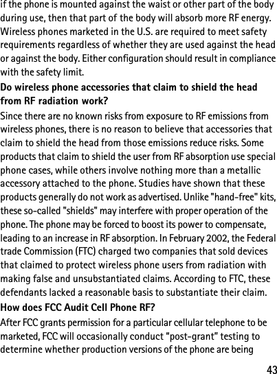 43if the phone is mounted against the waist or other part of the body during use, then that part of the body will absorb more RF energy. Wireless phones marketed in the U.S. are required to meet safety requirements regardless of whether they are used against the head or against the body. Either configuration should result in compliance with the safety limit.Do wireless phone accessories that claim to shield the head from RF radiation work?Since there are no known risks from exposure to RF emissions from wireless phones, there is no reason to believe that accessories that claim to shield the head from those emissions reduce risks. Some products that claim to shield the user from RF absorption use special phone cases, while others involve nothing more than a metallic accessory attached to the phone. Studies have shown that these products generally do not work as advertised. Unlike &quot;hand-free&quot; kits, these so-called &quot;shields&quot; may interfere with proper operation of the phone. The phone may be forced to boost its power to compensate, leading to an increase in RF absorption. In February 2002, the Federal trade Commission (FTC) charged two companies that sold devices that claimed to protect wireless phone users from radiation with making false and unsubstantiated claims. According to FTC, these defendants lacked a reasonable basis to substantiate their claim.How does FCC Audit Cell Phone RF?After FCC grants permission for a particular cellular telephone to be marketed, FCC will occasionally conduct “post-grant” testing to determine whether production versions of the phone are being 