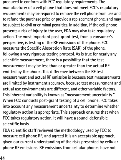 44produced to conform with FCC regulatory requirements. The manufacturer of a cell phone that does not meet FCC’s regulatory requirements may be required to remove the cell phone from use and to refund the purchase price or provide a replacement phone, and may be subject to civil or criminal penalties. In addition, if the cell phone presents a risk of injury to the user, FDA may also take regulatory action. The most important post-grant test, from a consumer’s perspective, is testing of the RF emissions of the phone. FCC measures the Specific Absorption Rate (SAR) of the phone, following a very rigorous testing protocol. As is true for nearly any scientific measurement, there is a possibility that the test measurement may be less than or greater than the actual RF emitted by the phone. This difference between the RF test measurement and actual RF emission is because test measurements are limited by instrument accuracy, because test measurement and actual use environments are different, and other variable factors. This inherent variability is known as “measurement uncertainty.” When FCC conducts post-grant testing of a cell phone, FCC takes into account any measurement uncertainty to determine whether regulatory action is appropriate. This approach ensures that when FCC takes regulatory action, it will have a sound, defensible scientific basis.FDA scientific staff reviewed the methodology used by FCC to measure cell phone RF, and agreed it is an acceptable approach, given our current understanding of the risks presented by cellular phone RF emissions. RF emissions from cellular phones have not 