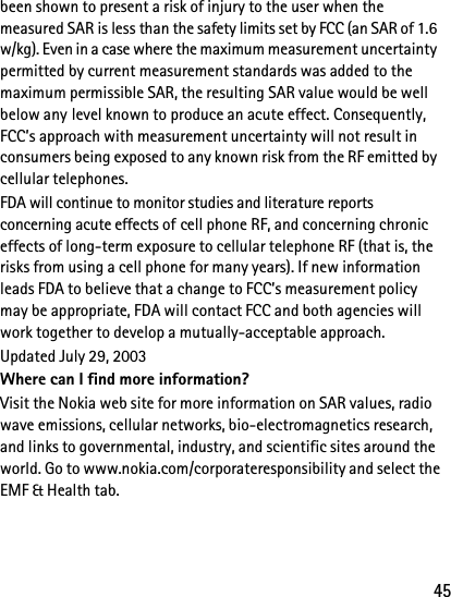 45been shown to present a risk of injury to the user when the measured SAR is less than the safety limits set by FCC (an SAR of 1.6 w/kg). Even in a case where the maximum measurement uncertainty permitted by current measurement standards was added to the maximum permissible SAR, the resulting SAR value would be well below any level known to produce an acute effect. Consequently, FCC’s approach with measurement uncertainty will not result in consumers being exposed to any known risk from the RF emitted by cellular telephones.FDA will continue to monitor studies and literature reports concerning acute effects of cell phone RF, and concerning chronic effects of long-term exposure to cellular telephone RF (that is, the risks from using a cell phone for many years). If new information leads FDA to believe that a change to FCC’s measurement policy may be appropriate, FDA will contact FCC and both agencies will work together to develop a mutually-acceptable approach.Updated July 29, 2003Where can I find more information?Visit the Nokia web site for more information on SAR values, radio wave emissions, cellular networks, bio-electromagnetics research, and links to governmental, industry, and scientific sites around the world. Go to www.nokia.com/corporateresponsibility and select theEMF &amp; Health tab.