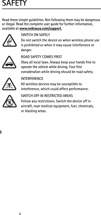 66SAFETYRead these simple guidelines. Not following them may be dangerous or illegal. Read the complete user guide for further information, available at www.nokiausa.com/support.SWITCH ON SAFELYDo not switch the device on when wireless phone use is prohibited or when it may cause interference or danger.ROAD SAFETY COMES FIRSTObey all local laws. Always keep your hands free to operate the vehicle while driving. Your first consideration while driving should be road safety.INTERFERENCEAll wireless devices may be susceptible to interference, which could affect performance.SWITCH OFF IN RESTRICTED AREASFollow any restrictions. Switch the device off in aircraft, near medical equipment, fuel, chemicals, or blasting areas.