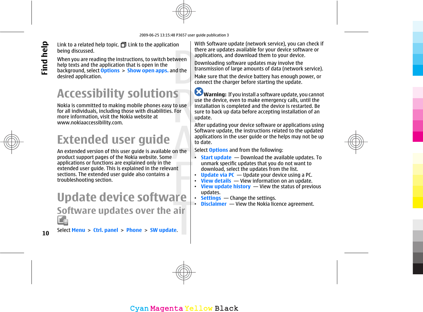 Link to a related help topic.   Link to the applicationbeing discussed.When you are reading the instructions, to switch betweenhelp texts and the application that is open in thebackground, select Options &gt; Show open apps. and thedesired application.Accessibility solutionsNokia is committed to making mobile phones easy to usefor all individuals, including those with disabilities. Formore information, visit the Nokia website atwww.nokiaaccessibility.com.Extended user guideAn extended version of this user guide is available on theproduct support pages of the Nokia website. Someapplications or functions are explained only in theextended user guide. This is explained in the relevantsections. The extended user guide also contains atroubleshooting section.Update device softwareSoftware updates over the airSelect Menu &gt; Ctrl. panel &gt; Phone &gt; SW update.With Software update (network service), you can check ifthere are updates available for your device software orapplications, and download them to your device.Downloading software updates may involve thetransmission of large amounts of data (network service).Make sure that the device battery has enough power, orconnect the charger before starting the update.Warning:  If you install a software update, you cannotuse the device, even to make emergency calls, until theinstallation is completed and the device is restarted. Besure to back up data before accepting installation of anupdate.After updating your device software or applications usingSoftware update, the instructions related to the updatedapplications in the user guide or the helps may not be upto date.Select Options and from the following:•Start update  — Download the available updates. Tounmark specific updates that you do not want todownload, select the updates from the list.•Update via PC  — Update your device using a PC.•View details  — View information on an update.•View update history  — View the status of previousupdates.•Settings  — Change the settings.•Disclaimer  — View the Nokia licence agreement.10Find helpCyanCyanMagentaMagentaYellowYellowBlackBlack2009-06-25 13:15:48 P3657 user guide publication 3