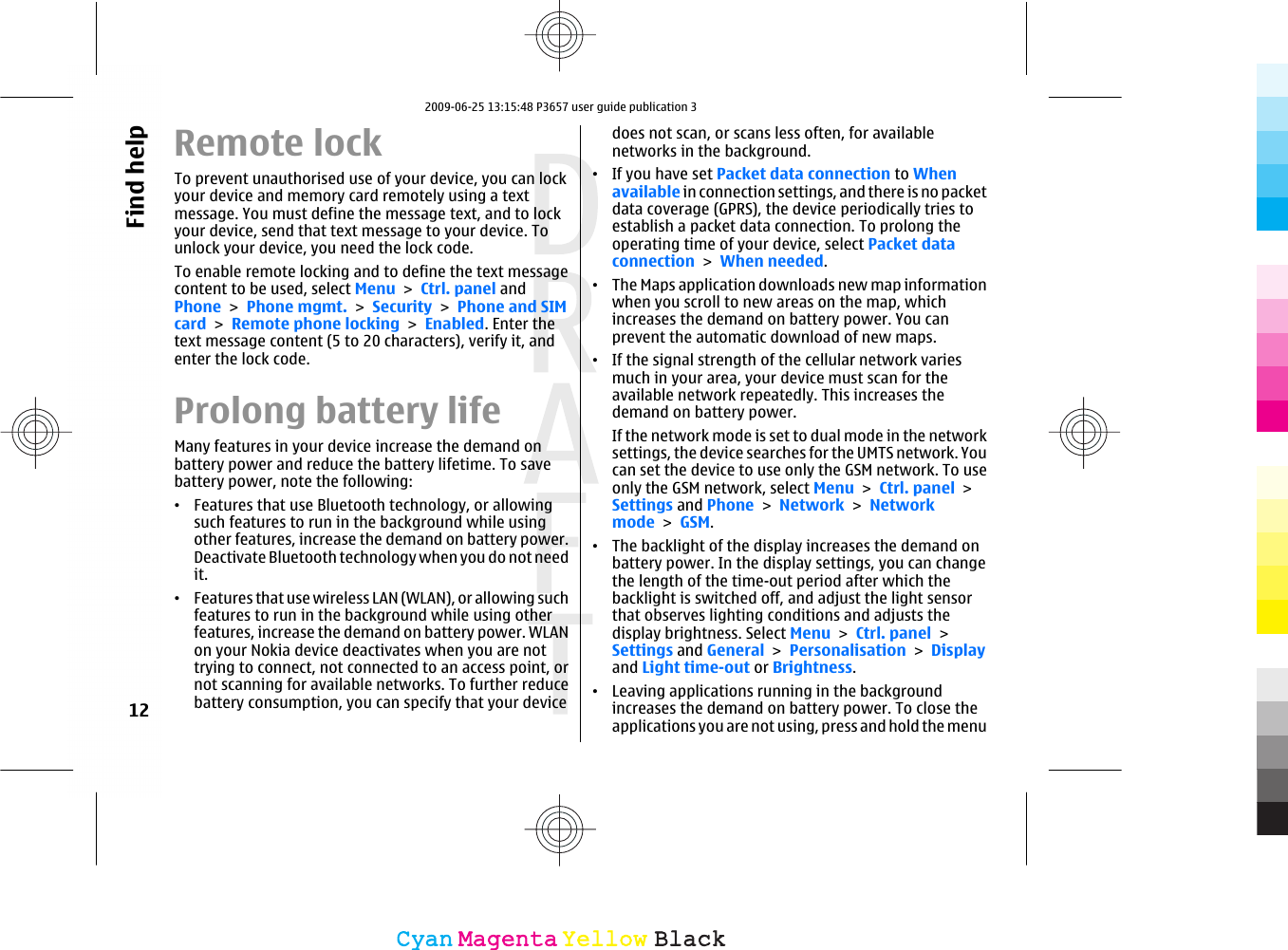 Remote lockTo prevent unauthorised use of your device, you can lockyour device and memory card remotely using a textmessage. You must define the message text, and to lockyour device, send that text message to your device. Tounlock your device, you need the lock code.To enable remote locking and to define the text messagecontent to be used, select Menu &gt; Ctrl. panel andPhone &gt; Phone mgmt. &gt; Security &gt; Phone and SIMcard &gt; Remote phone locking &gt; Enabled. Enter thetext message content (5 to 20 characters), verify it, andenter the lock code.Prolong battery lifeMany features in your device increase the demand onbattery power and reduce the battery lifetime. To savebattery power, note the following:•Features that use Bluetooth technology, or allowingsuch features to run in the background while usingother features, increase the demand on battery power.Deactivate Bluetooth technology when you do not needit.•Features that use wireless LAN (WLAN), or allowing suchfeatures to run in the background while using otherfeatures, increase the demand on battery power. WLANon your Nokia device deactivates when you are nottrying to connect, not connected to an access point, ornot scanning for available networks. To further reducebattery consumption, you can specify that your devicedoes not scan, or scans less often, for availablenetworks in the background.•If you have set Packet data connection to Whenavailable in connection settings, and there is no packetdata coverage (GPRS), the device periodically tries toestablish a packet data connection. To prolong theoperating time of your device, select Packet dataconnection &gt; When needed.•The Maps application downloads new map informationwhen you scroll to new areas on the map, whichincreases the demand on battery power. You canprevent the automatic download of new maps.•If the signal strength of the cellular network variesmuch in your area, your device must scan for theavailable network repeatedly. This increases thedemand on battery power.If the network mode is set to dual mode in the networksettings, the device searches for the UMTS network. Youcan set the device to use only the GSM network. To useonly the GSM network, select Menu &gt; Ctrl. panel &gt;Settings and Phone &gt; Network &gt; Networkmode &gt; GSM.•The backlight of the display increases the demand onbattery power. In the display settings, you can changethe length of the time-out period after which thebacklight is switched off, and adjust the light sensorthat observes lighting conditions and adjusts thedisplay brightness. Select Menu &gt; Ctrl. panel &gt;Settings and General &gt; Personalisation &gt; Displayand Light time-out or Brightness.•Leaving applications running in the backgroundincreases the demand on battery power. To close theapplications you are not using, press and hold the menu12Find helpCyanCyanMagentaMagentaYellowYellowBlackBlack2009-06-25 13:15:48 P3657 user guide publication 3