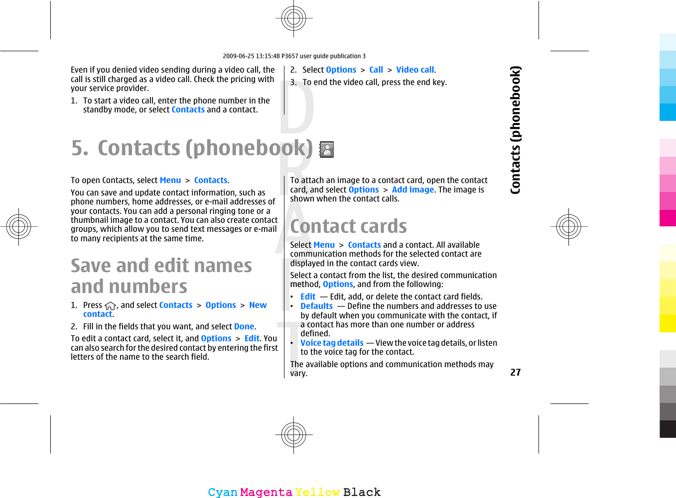Even if you denied video sending during a video call, thecall is still charged as a video call. Check the pricing withyour service provider.1. To start a video call, enter the phone number in thestandby mode, or select Contacts and a contact.2. Select Options &gt; Call &gt; Video call.3. To end the video call, press the end key.5. Contacts (phonebook)To open Contacts, select Menu &gt; Contacts.You can save and update contact information, such asphone numbers, home addresses, or e-mail addresses ofyour contacts. You can add a personal ringing tone or athumbnail image to a contact. You can also create contactgroups, which allow you to send text messages or e-mailto many recipients at the same time.Save and edit namesand numbers1. Press  , and select Contacts &gt; Options &gt; Newcontact.2. Fill in the fields that you want, and select Done.To edit a contact card, select it, and Options &gt; Edit. Youcan also search for the desired contact by entering the firstletters of the name to the search field.To attach an image to a contact card, open the contactcard, and select Options &gt; Add image. The image isshown when the contact calls. Contact cardsSelect Menu &gt; Contacts and a contact. All availablecommunication methods for the selected contact aredisplayed in the contact cards view.Select a contact from the list, the desired communicationmethod, Options, and from the following:•Edit  — Edit, add, or delete the contact card fields.•Defaults  — Define the numbers and addresses to useby default when you communicate with the contact, ifa contact has more than one number or addressdefined.•Voice tag details  — View the voice tag details, or listento the voice tag for the contact.The available options and communication methods mayvary. 27Contacts (phonebook)CyanCyanMagentaMagentaYellowYellowBlackBlack2009-06-25 13:15:48 P3657 user guide publication 3