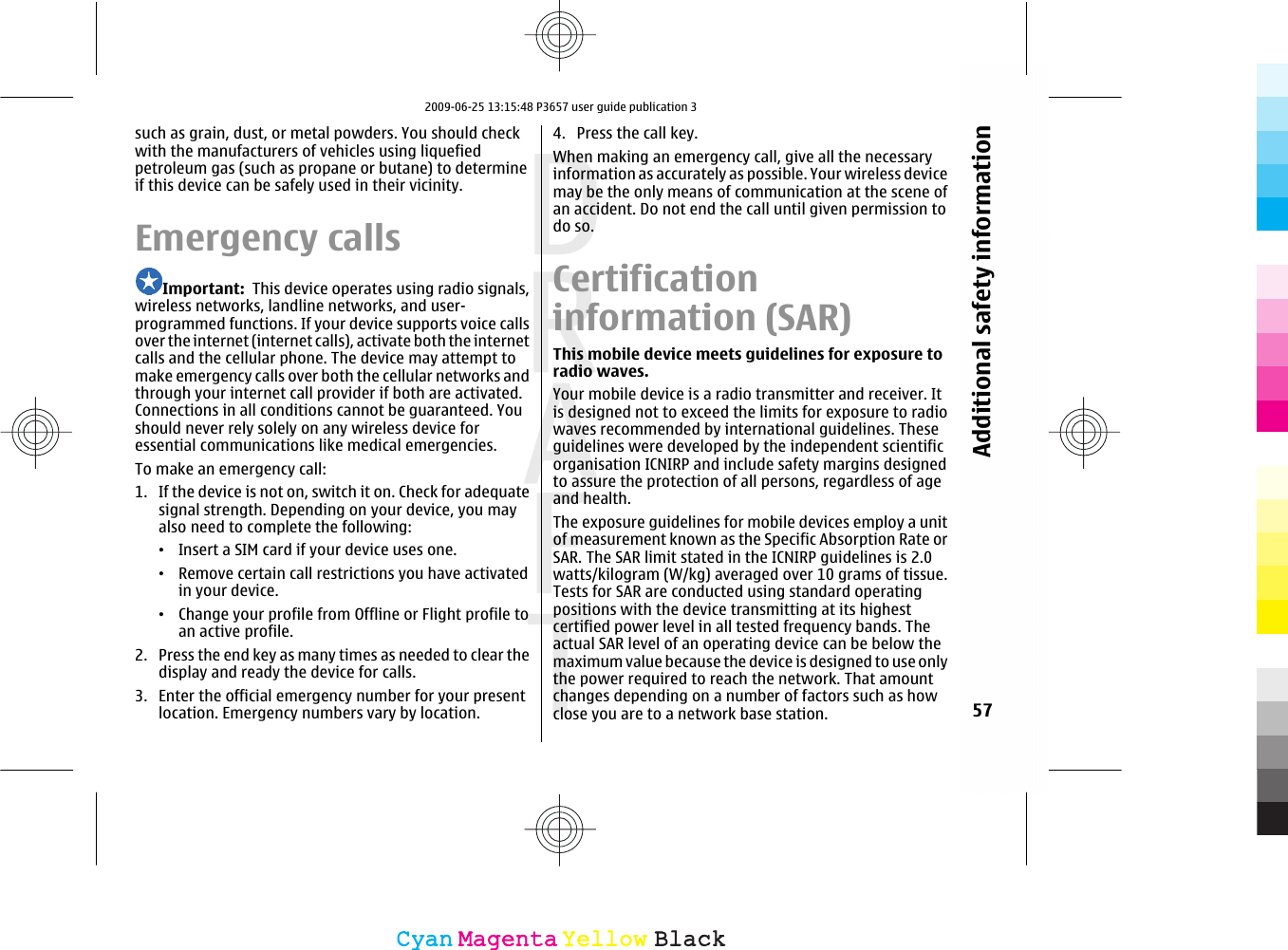 such as grain, dust, or metal powders. You should checkwith the manufacturers of vehicles using liquefiedpetroleum gas (such as propane or butane) to determineif this device can be safely used in their vicinity.Emergency callsImportant:  This device operates using radio signals,wireless networks, landline networks, and user-programmed functions. If your device supports voice callsover the internet (internet calls), activate both the internetcalls and the cellular phone. The device may attempt tomake emergency calls over both the cellular networks andthrough your internet call provider if both are activated.Connections in all conditions cannot be guaranteed. Youshould never rely solely on any wireless device foressential communications like medical emergencies.To make an emergency call:1. If the device is not on, switch it on. Check for adequatesignal strength. Depending on your device, you mayalso need to complete the following:•Insert a SIM card if your device uses one.•Remove certain call restrictions you have activatedin your device.•Change your profile from Offline or Flight profile toan active profile.2. Press the end key as many times as needed to clear thedisplay and ready the device for calls.3. Enter the official emergency number for your presentlocation. Emergency numbers vary by location.4. Press the call key.When making an emergency call, give all the necessaryinformation as accurately as possible. Your wireless devicemay be the only means of communication at the scene ofan accident. Do not end the call until given permission todo so.Certificationinformation (SAR)This mobile device meets guidelines for exposure toradio waves.Your mobile device is a radio transmitter and receiver. Itis designed not to exceed the limits for exposure to radiowaves recommended by international guidelines. Theseguidelines were developed by the independent scientificorganisation ICNIRP and include safety margins designedto assure the protection of all persons, regardless of ageand health.The exposure guidelines for mobile devices employ a unitof measurement known as the Specific Absorption Rate orSAR. The SAR limit stated in the ICNIRP guidelines is 2.0watts/kilogram (W/kg) averaged over 10 grams of tissue.Tests for SAR are conducted using standard operatingpositions with the device transmitting at its highestcertified power level in all tested frequency bands. Theactual SAR level of an operating device can be below themaximum value because the device is designed to use onlythe power required to reach the network. That amountchanges depending on a number of factors such as howclose you are to a network base station. 57Additional safety informationCyanCyanMagentaMagentaYellowYellowBlackBlack2009-06-25 13:15:48 P3657 user guide publication 3