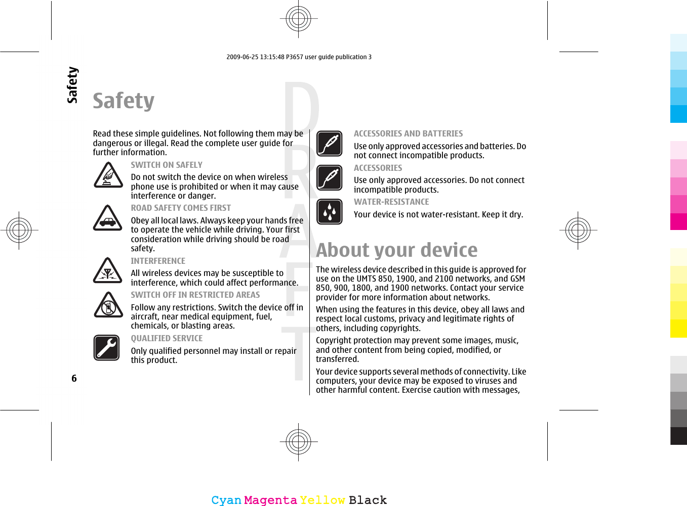 SafetyRead these simple guidelines. Not following them may bedangerous or illegal. Read the complete user guide forfurther information.SWITCH ON SAFELYDo not switch the device on when wirelessphone use is prohibited or when it may causeinterference or danger.ROAD SAFETY COMES FIRSTObey all local laws. Always keep your hands freeto operate the vehicle while driving. Your firstconsideration while driving should be roadsafety.INTERFERENCEAll wireless devices may be susceptible tointerference, which could affect performance.SWITCH OFF IN RESTRICTED AREASFollow any restrictions. Switch the device off inaircraft, near medical equipment, fuel,chemicals, or blasting areas.QUALIFIED SERVICEOnly qualified personnel may install or repairthis product.ACCESSORIES AND BATTERIESUse only approved accessories and batteries. Donot connect incompatible products.ACCESSORIESUse only approved accessories. Do not connectincompatible products.WATER-RESISTANCEYour device is not water-resistant. Keep it dry.About your deviceThe wireless device described in this guide is approved foruse on the UMTS 850, 1900, and 2100 networks, and GSM850, 900, 1800, and 1900 networks. Contact your serviceprovider for more information about networks.When using the features in this device, obey all laws andrespect local customs, privacy and legitimate rights ofothers, including copyrights.Copyright protection may prevent some images, music,and other content from being copied, modified, ortransferred.Your device supports several methods of connectivity. Likecomputers, your device may be exposed to viruses andother harmful content. Exercise caution with messages,6SafetyCyanCyanMagentaMagentaYellowYellowBlackBlack2009-06-25 13:15:48 P3657 user guide publication 3