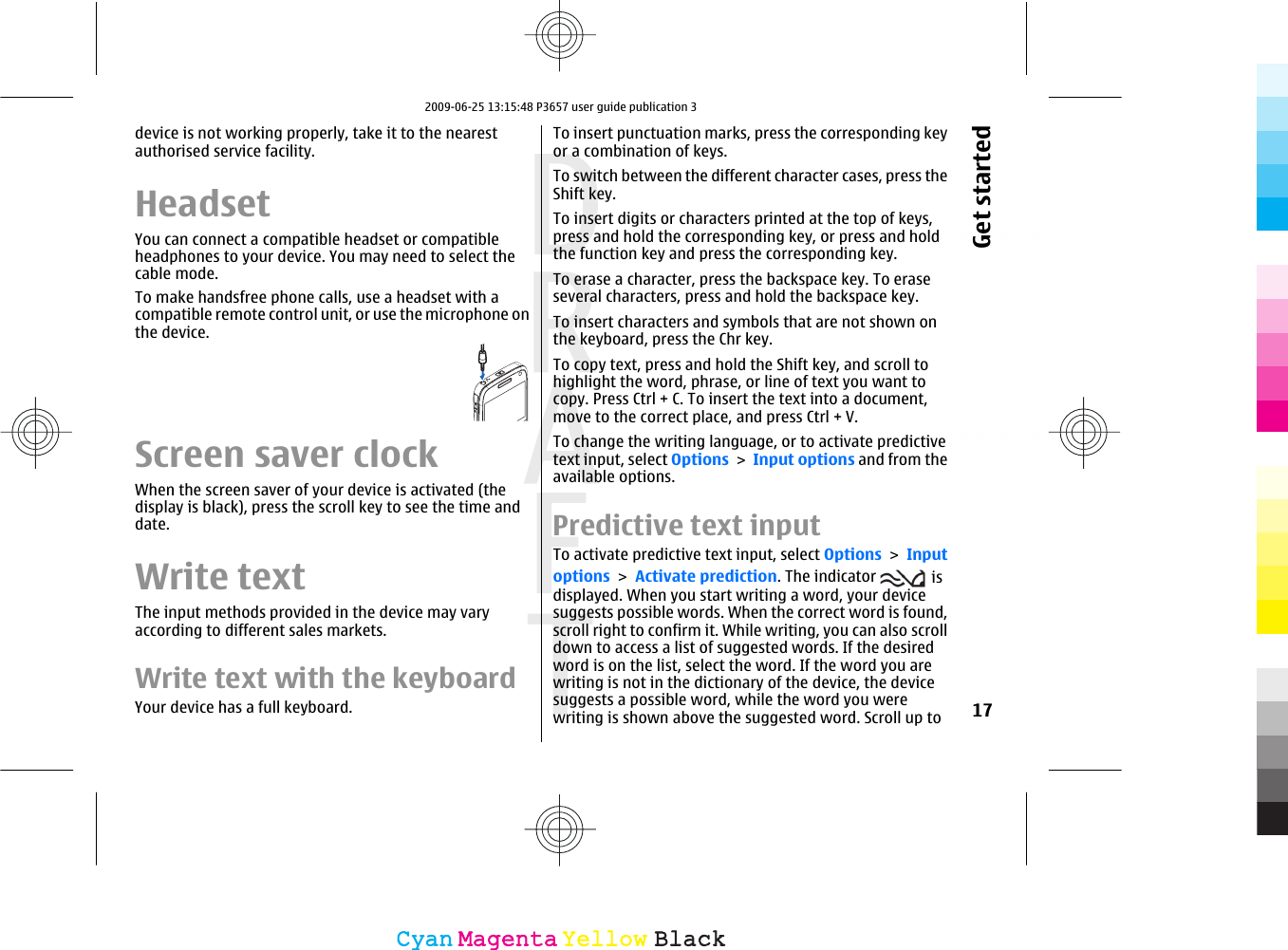 device is not working properly, take it to the nearestauthorised service facility.HeadsetYou can connect a compatible headset or compatibleheadphones to your device. You may need to select thecable mode.To make handsfree phone calls, use a headset with acompatible remote control unit, or use the microphone onthe device.Screen saver clockWhen the screen saver of your device is activated (thedisplay is black), press the scroll key to see the time anddate.Write textThe input methods provided in the device may varyaccording to different sales markets.Write text with the keyboardYour device has a full keyboard.To insert punctuation marks, press the corresponding keyor a combination of keys.To switch between the different character cases, press theShift key.To insert digits or characters printed at the top of keys,press and hold the corresponding key, or press and holdthe function key and press the corresponding key.To erase a character, press the backspace key. To eraseseveral characters, press and hold the backspace key.To insert characters and symbols that are not shown onthe keyboard, press the Chr key.To copy text, press and hold the Shift key, and scroll tohighlight the word, phrase, or line of text you want tocopy. Press Ctrl + C. To insert the text into a document,move to the correct place, and press Ctrl + V.To change the writing language, or to activate predictivetext input, select Options &gt; Input options and from theavailable options.Predictive text inputTo activate predictive text input, select Options &gt; Inputoptions &gt; Activate prediction. The indicator   isdisplayed. When you start writing a word, your devicesuggests possible words. When the correct word is found,scroll right to confirm it. While writing, you can also scrolldown to access a list of suggested words. If the desiredword is on the list, select the word. If the word you arewriting is not in the dictionary of the device, the devicesuggests a possible word, while the word you werewriting is shown above the suggested word. Scroll up to 17Get startedCyanCyanMagentaMagentaYellowYellowBlackBlack2009-06-25 13:15:48 P3657 user guide publication 3