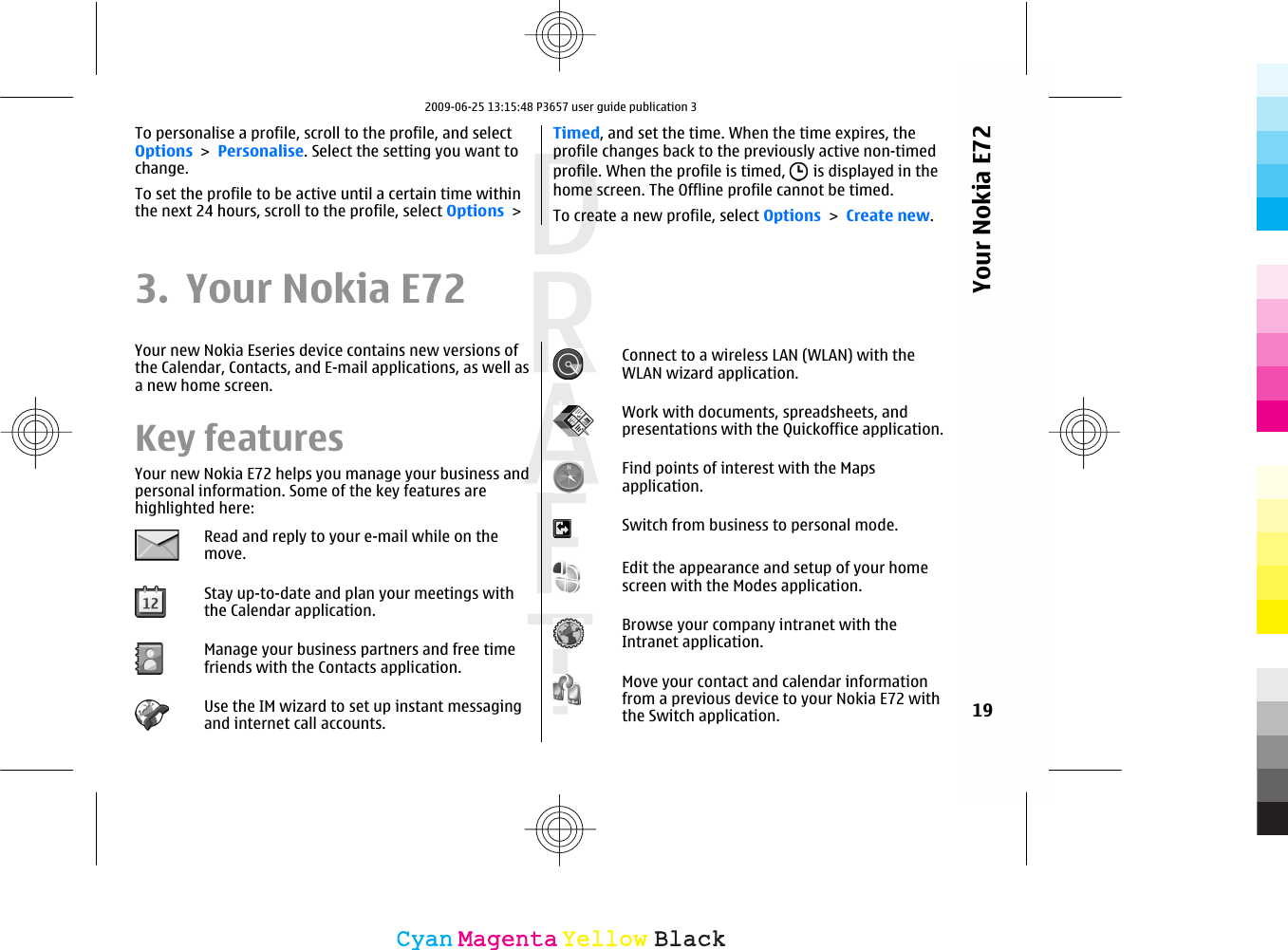 To personalise a profile, scroll to the profile, and selectOptions &gt; Personalise. Select the setting you want tochange.To set the profile to be active until a certain time withinthe next 24 hours, scroll to the profile, select Options &gt;Timed, and set the time. When the time expires, theprofile changes back to the previously active non-timedprofile. When the profile is timed,   is displayed in thehome screen. The Offline profile cannot be timed.To create a new profile, select Options &gt; Create new.3. Your Nokia E72Your new Nokia Eseries device contains new versions ofthe Calendar, Contacts, and E-mail applications, as well asa new home screen.Key featuresYour new Nokia E72 helps you manage your business andpersonal information. Some of the key features arehighlighted here:Read and reply to your e-mail while on themove.Stay up-to-date and plan your meetings withthe Calendar application.Manage your business partners and free timefriends with the Contacts application.Use the IM wizard to set up instant messagingand internet call accounts.Connect to a wireless LAN (WLAN) with theWLAN wizard application.Work with documents, spreadsheets, andpresentations with the Quickoffice application.Find points of interest with the Mapsapplication.Switch from business to personal mode.Edit the appearance and setup of your homescreen with the Modes application.Browse your company intranet with theIntranet application.Move your contact and calendar informationfrom a previous device to your Nokia E72 withthe Switch application. 19Your Nokia E72CyanCyanMagentaMagentaYellowYellowBlackBlack2009-06-25 13:15:48 P3657 user guide publication 3