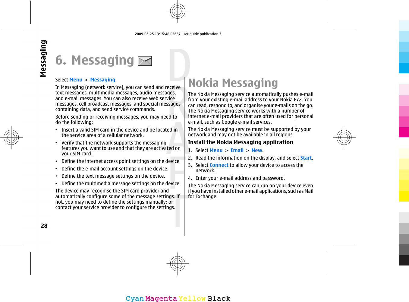 6. MessagingSelect Menu &gt; Messaging.In Messaging (network service), you can send and receivetext messages, multimedia messages, audio messages,and e-mail messages. You can also receive web servicemessages, cell broadcast messages, and special messagescontaining data, and send service commands.Before sending or receiving messages, you may need todo the following:•Insert a valid SIM card in the device and be located inthe service area of a cellular network.•Verify that the network supports the messagingfeatures you want to use and that they are activated onyour SIM card.•Define the internet access point settings on the device.•Define the e-mail account settings on the device.•Define the text message settings on the device.•Define the multimedia message settings on the device.The device may recognise the SIM card provider andautomatically configure some of the message settings. Ifnot, you may need to define the settings manually; orcontact your service provider to configure the settings.Nokia MessagingThe Nokia Messaging service automatically pushes e-mailfrom your existing e-mail address to your Nokia E72. Youcan read, respond to, and organise your e-mails on the go.The Nokia Messaging service works with a number ofinternet e-mail providers that are often used for personale-mail, such as Google e-mail services.The Nokia Messaging service must be supported by yournetwork and may not be available in all regions.Install the Nokia Messaging application1. Select Menu &gt; Email &gt; New.2. Read the information on the display, and select Start.3. Select Connect to allow your device to access thenetwork.4. Enter your e-mail address and password.The Nokia Messaging service can run on your device evenif you have installed other e-mail applications, such as Mailfor Exchange.28MessagingCyanCyanMagentaMagentaYellowYellowBlackBlack2009-06-25 13:15:48 P3657 user guide publication 3