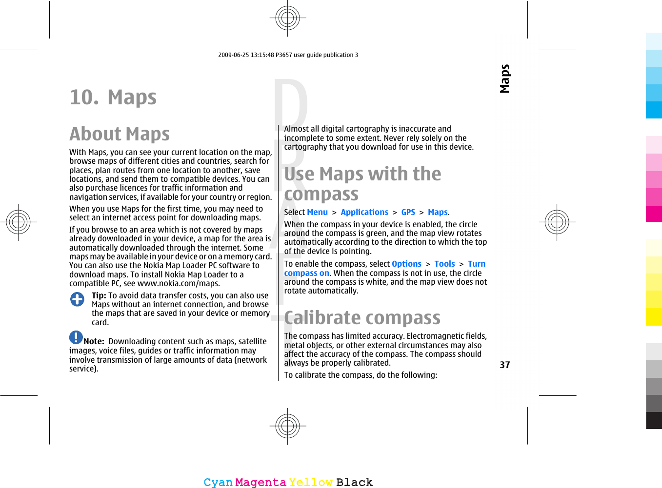 10. MapsAbout MapsWith Maps, you can see your current location on the map,browse maps of different cities and countries, search forplaces, plan routes from one location to another, savelocations, and send them to compatible devices. You canalso purchase licences for traffic information andnavigation services, if available for your country or region.When you use Maps for the first time, you may need toselect an internet access point for downloading maps.If you browse to an area which is not covered by mapsalready downloaded in your device, a map for the area isautomatically downloaded through the internet. Somemaps may be available in your device or on a memory card.You can also use the Nokia Map Loader PC software todownload maps. To install Nokia Map Loader to acompatible PC, see www.nokia.com/maps.Tip: To avoid data transfer costs, you can also useMaps without an internet connection, and browsethe maps that are saved in your device or memorycard.Note:  Downloading content such as maps, satelliteimages, voice files, guides or traffic information mayinvolve transmission of large amounts of data (networkservice).Almost all digital cartography is inaccurate andincomplete to some extent. Never rely solely on thecartography that you download for use in this device.Use Maps with thecompassSelect Menu &gt; Applications &gt; GPS &gt; Maps.When the compass in your device is enabled, the circlearound the compass is green, and the map view rotatesautomatically according to the direction to which the topof the device is pointing.To enable the compass, select Options &gt; Tools &gt; Turncompass on. When the compass is not in use, the circlearound the compass is white, and the map view does notrotate automatically.Calibrate compassThe compass has limited accuracy. Electromagnetic fields,metal objects, or other external circumstances may alsoaffect the accuracy of the compass. The compass shouldalways be properly calibrated.To calibrate the compass, do the following:37MapsCyanCyanMagentaMagentaYellowYellowBlackBlack2009-06-25 13:15:48 P3657 user guide publication 3