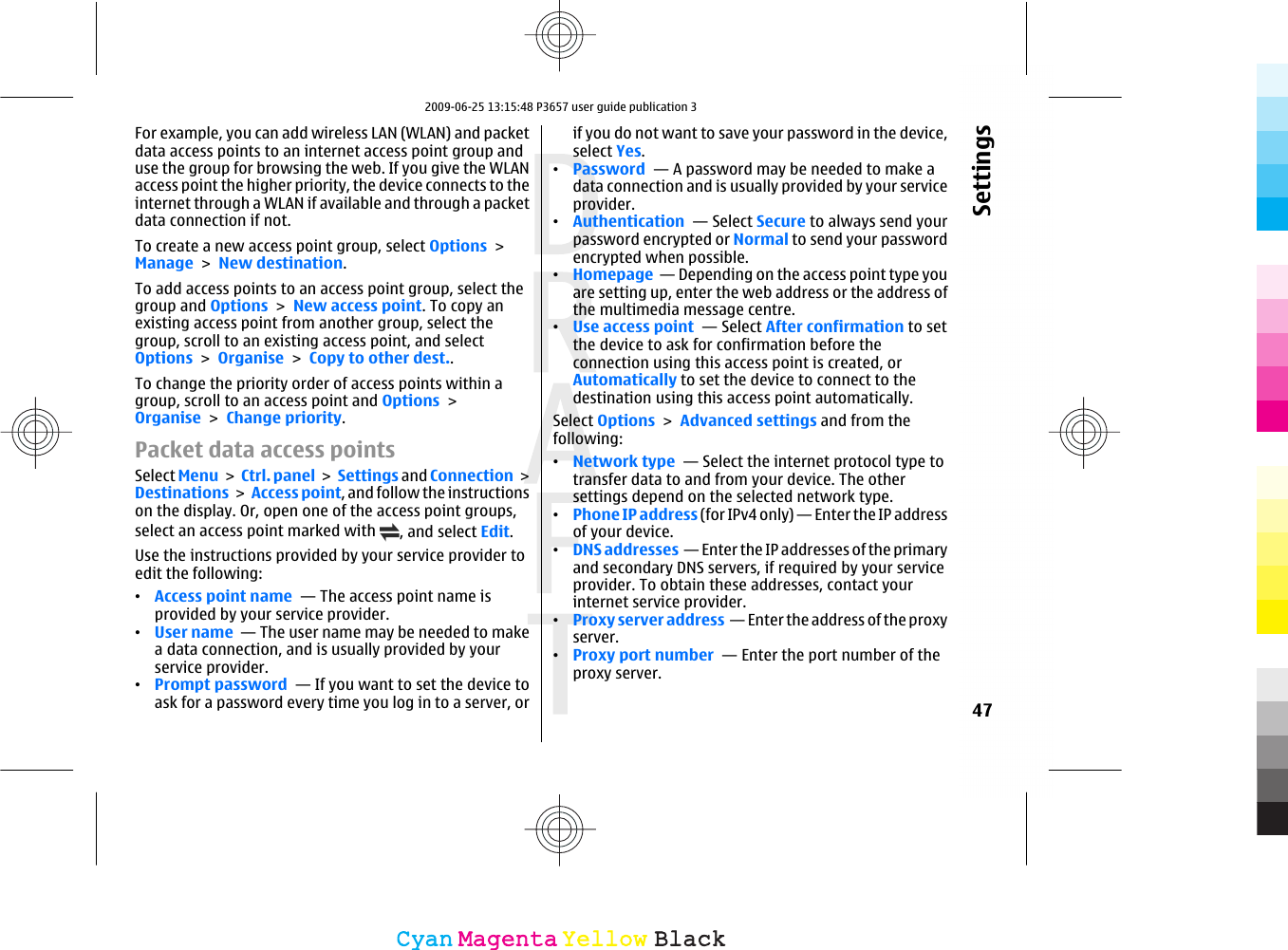 For example, you can add wireless LAN (WLAN) and packetdata access points to an internet access point group anduse the group for browsing the web. If you give the WLANaccess point the higher priority, the device connects to theinternet through a WLAN if available and through a packetdata connection if not.To create a new access point group, select Options &gt;Manage &gt; New destination.To add access points to an access point group, select thegroup and Options &gt; New access point. To copy anexisting access point from another group, select thegroup, scroll to an existing access point, and selectOptions &gt; Organise &gt; Copy to other dest..To change the priority order of access points within agroup, scroll to an access point and Options &gt;Organise &gt; Change priority.Packet data access pointsSelect Menu &gt;  Ctrl. panel &gt; Settings and Connection &gt;Destinations &gt; Access point, and follow the instructionson the display. Or, open one of the access point groups,select an access point marked with  , and select Edit.Use the instructions provided by your service provider toedit the following:•Access point name  — The access point name isprovided by your service provider.•User name  — The user name may be needed to makea data connection, and is usually provided by yourservice provider.•Prompt password  — If you want to set the device toask for a password every time you log in to a server, orif you do not want to save your password in the device,select Yes.•Password  — A password may be needed to make adata connection and is usually provided by your serviceprovider.•Authentication  — Select Secure to always send yourpassword encrypted or Normal to send your passwordencrypted when possible.•Homepage  — Depending on the access point type youare setting up, enter the web address or the address ofthe multimedia message centre.•Use access point  — Select After confirmation to setthe device to ask for confirmation before theconnection using this access point is created, orAutomatically to set the device to connect to thedestination using this access point automatically.Select Options &gt; Advanced settings and from thefollowing:•Network type  — Select the internet protocol type totransfer data to and from your device. The othersettings depend on the selected network type.•Phone IP address (for IPv4 only) — Enter the IP addressof your device.•DNS addresses  — Enter the IP addresses of the primaryand secondary DNS servers, if required by your serviceprovider. To obtain these addresses, contact yourinternet service provider.•Proxy server address  — Enter the address of the proxyserver. •Proxy port number  — Enter the port number of theproxy server.47SettingsCyanCyanMagentaMagentaYellowYellowBlackBlack2009-06-25 13:15:48 P3657 user guide publication 3