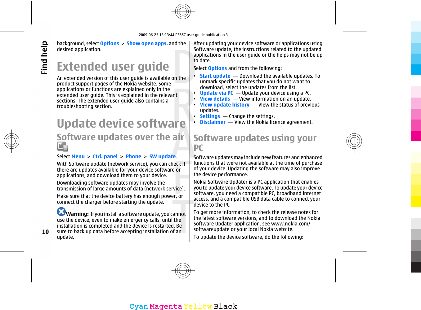 background, select Options &gt; Show open apps. and thedesired application.Extended user guideAn extended version of this user guide is available on theproduct support pages of the Nokia website. Someapplications or functions are explained only in theextended user guide. This is explained in the relevantsections. The extended user guide also contains atroubleshooting section.Update device softwareSoftware updates over the airSelect Menu &gt; Ctrl. panel &gt; Phone &gt; SW update.With Software update (network service), you can check ifthere are updates available for your device software orapplications, and download them to your device.Downloading software updates may involve thetransmission of large amounts of data (network service).Make sure that the device battery has enough power, orconnect the charger before starting the update.Warning:  If you install a software update, you cannotuse the device, even to make emergency calls, until theinstallation is completed and the device is restarted. Besure to back up data before accepting installation of anupdate.After updating your device software or applications usingSoftware update, the instructions related to the updatedapplications in the user guide or the helps may not be upto date.Select Options and from the following:•Start update  — Download the available updates. Tounmark specific updates that you do not want todownload, select the updates from the list.•Update via PC  — Update your device using a PC.•View details  — View information on an update.•View update history  — View the status of previousupdates.•Settings  — Change the settings.•Disclaimer  — View the Nokia licence agreement.Software updates using yourPCSoftware updates may include new features and enhancedfunctions that were not available at the time of purchaseof your device. Updating the software may also improvethe device performance.Nokia Software Updater is a PC application that enablesyou to update your device software. To update your devicesoftware, you need a compatible PC, broadband internetaccess, and a compatible USB data cable to connect yourdevice to the PC.To get more information, to check the release notes forthe latest software versions, and to download the NokiaSoftware Updater application, see www.nokia.com/softwareupdate or your local Nokia website.To update the device software, do the following:10Find helpCyanCyanMagentaMagentaYellowYellowBlackBlack2009-06-25 13:13:44 P3657 user guide publication 3