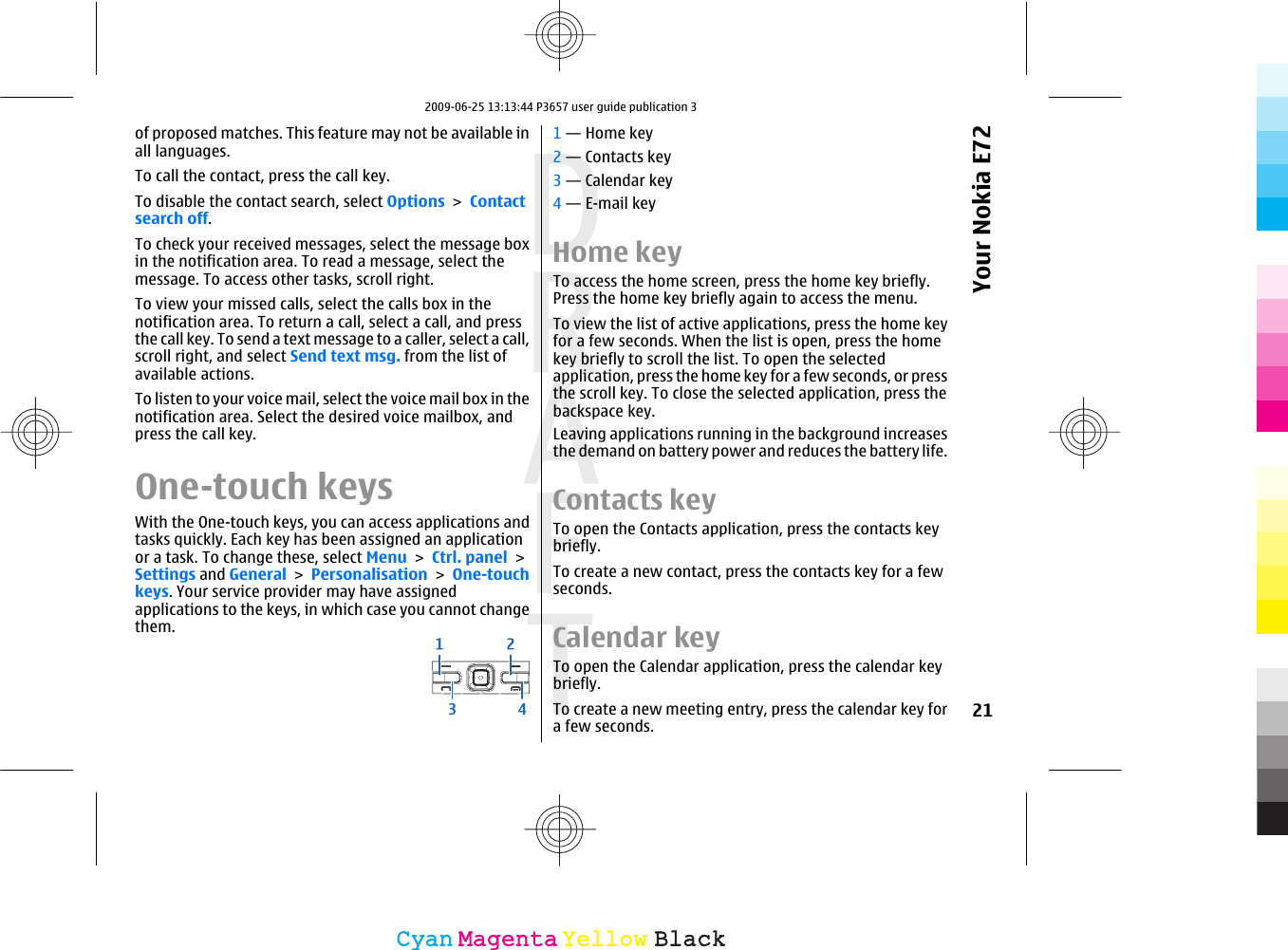 of proposed matches. This feature may not be available inall languages.To call the contact, press the call key.To disable the contact search, select Options &gt; Contactsearch off.To check your received messages, select the message boxin the notification area. To read a message, select themessage. To access other tasks, scroll right.To view your missed calls, select the calls box in thenotification area. To return a call, select a call, and pressthe call key. To send a text message to a caller, select a call,scroll right, and select Send text msg. from the list ofavailable actions.To listen to your voice mail, select the voice mail box in thenotification area. Select the desired voice mailbox, andpress the call key.One-touch keysWith the One-touch keys, you can access applications andtasks quickly. Each key has been assigned an applicationor a task. To change these, select Menu &gt; Ctrl. panel &gt;Settings and General &gt; Personalisation &gt; One-touchkeys. Your service provider may have assignedapplications to the keys, in which case you cannot changethem.1 — Home key2 — Contacts key3 — Calendar key4 — E-mail keyHome keyTo access the home screen, press the home key briefly.Press the home key briefly again to access the menu.To view the list of active applications, press the home keyfor a few seconds. When the list is open, press the homekey briefly to scroll the list. To open the selectedapplication, press the home key for a few seconds, or pressthe scroll key. To close the selected application, press thebackspace key.Leaving applications running in the background increasesthe demand on battery power and reduces the battery life.Contacts keyTo open the Contacts application, press the contacts keybriefly.To create a new contact, press the contacts key for a fewseconds.Calendar keyTo open the Calendar application, press the calendar keybriefly.To create a new meeting entry, press the calendar key fora few seconds.21Your Nokia E72CyanCyanMagentaMagentaYellowYellowBlackBlack2009-06-25 13:13:44 P3657 user guide publication 3