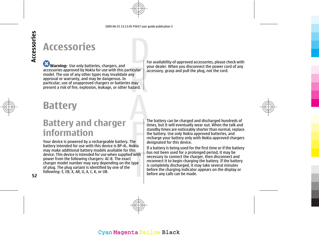 AccessoriesWarning:  Use only batteries, chargers, andaccessories approved by Nokia for use with this particularmodel. The use of any other types may invalidate anyapproval or warranty, and may be dangerous. Inparticular, use of unapproved chargers or batteries maypresent a risk of fire, explosion, leakage, or other hazard.For availability of approved accessories, please check withyour dealer. When you disconnect the power cord of anyaccessory, grasp and pull the plug, not the cord.BatteryBattery and chargerinformationYour device is powered by a rechargeable battery. Thebattery intended for use with this device is BP-4L. Nokiamay make additional battery models available for thisdevice. This device is intended for use when supplied withpower from the following chargers: AC-8. The exactcharger model number may vary depending on the typeof plug. The plug variant is identified by one of thefollowing: E, EB, X, AR, U, A, C, K, or UB.The battery can be charged and discharged hundreds oftimes, but it will eventually wear out. When the talk andstandby times are noticeably shorter than normal, replacethe battery. Use only Nokia approved batteries, andrecharge your battery only with Nokia approved chargersdesignated for this device.If a battery is being used for the first time or if the batteryhas not been used for a prolonged period, it may benecessary to connect the charger, then disconnect andreconnect it to begin charging the battery. If the batteryis completely discharged, it may take several minutesbefore the charging indicator appears on the display orbefore any calls can be made.52AccessoriesCyanCyanMagentaMagentaYellowYellowBlackBlack2009-06-25 13:13:45 P3657 user guide publication 3