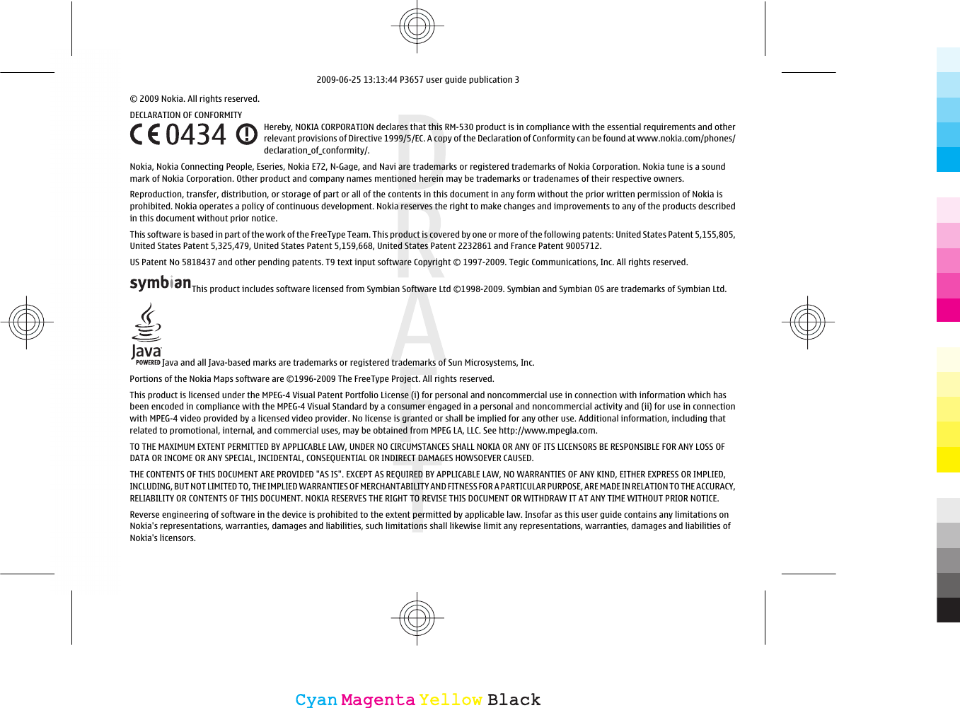 © 2009 Nokia. All rights reserved.DECLARATION OF CONFORMITYHereby, NOKIA CORPORATION declares that this RM-530 product is in compliance with the essential requirements and otherrelevant provisions of Directive 1999/5/EC. A copy of the Declaration of Conformity can be found at www.nokia.com/phones/declaration_of_conformity/.Nokia, Nokia Connecting People, Eseries, Nokia E72, N-Gage, and Navi are trademarks or registered trademarks of Nokia Corporation. Nokia tune is a soundmark of Nokia Corporation. Other product and company names mentioned herein may be trademarks or tradenames of their respective owners.Reproduction, transfer, distribution, or storage of part or all of the contents in this document in any form without the prior written permission of Nokia isprohibited. Nokia operates a policy of continuous development. Nokia reserves the right to make changes and improvements to any of the products describedin this document without prior notice.This software is based in part of the work of the FreeType Team. This product is covered by one or more of the following patents: United States Patent 5,155,805,United States Patent 5,325,479, United States Patent 5,159,668, United States Patent 2232861 and France Patent 9005712.US Patent No 5818437 and other pending patents. T9 text input software Copyright © 1997-2009. Tegic Communications, Inc. All rights reserved.This product includes software licensed from Symbian Software Ltd ©1998-2009. Symbian and Symbian OS are trademarks of Symbian Ltd.Java and all Java-based marks are trademarks or registered trademarks of Sun Microsystems, Inc.Portions of the Nokia Maps software are ©1996-2009 The FreeType Project. All rights reserved.This product is licensed under the MPEG-4 Visual Patent Portfolio License (i) for personal and noncommercial use in connection with information which hasbeen encoded in compliance with the MPEG-4 Visual Standard by a consumer engaged in a personal and noncommercial activity and (ii) for use in connectionwith MPEG-4 video provided by a licensed video provider. No license is granted or shall be implied for any other use. Additional information, including thatrelated to promotional, internal, and commercial uses, may be obtained from MPEG LA, LLC. See http://www.mpegla.com.TO THE MAXIMUM EXTENT PERMITTED BY APPLICABLE LAW, UNDER NO CIRCUMSTANCES SHALL NOKIA OR ANY OF ITS LICENSORS BE RESPONSIBLE FOR ANY LOSS OFDATA OR INCOME OR ANY SPECIAL, INCIDENTAL, CONSEQUENTIAL OR INDIRECT DAMAGES HOWSOEVER CAUSED.THE CONTENTS OF THIS DOCUMENT ARE PROVIDED &quot;AS IS&quot;. EXCEPT AS REQUIRED BY APPLICABLE LAW, NO WARRANTIES OF ANY KIND, EITHER EXPRESS OR IMPLIED,INCLUDING, BUT NOT LIMITED TO, THE IMPLIED WARRANTIES OF MERCHANTABILITY AND FITNESS FOR A PARTICULAR PURPOSE, ARE MADE IN RELATION TO THE ACCURACY,RELIABILITY OR CONTENTS OF THIS DOCUMENT. NOKIA RESERVES THE RIGHT TO REVISE THIS DOCUMENT OR WITHDRAW IT AT ANY TIME WITHOUT PRIOR NOTICE.Reverse engineering of software in the device is prohibited to the extent permitted by applicable law. Insofar as this user guide contains any limitations onNokia&apos;s representations, warranties, damages and liabilities, such limitations shall likewise limit any representations, warranties, damages and liabilities ofNokia&apos;s licensors.CyanCyanMagentaMagentaYellowYellowBlackBlack2009-06-25 13:13:44 P3657 user guide publication 3