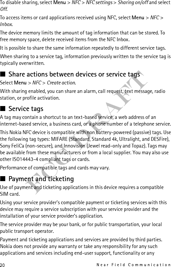 21CallsFCC Draftmonetary transactions or loss of monetary value. Do not rely solely on such applications and services as means of payment or ticketing. Contact your service provider before providing your device for repair or maintenance to ensure the availability of the payment or ticketing services after repair or maintenance. Handle your device with similar care as you handle your payment cards. Remove the SIM card before sending your device for repair. Keep your SIM card, and the device safe. In case of loss or theft of the device immediately contact your service provider. For any questions about payment or ticketing applications and services, contact your service provider. Card activationWhen your phone is placed on an external NFC reader, the card application becomes accessible. Depending on the card availability settings, confirmation may be requested before access is granted.To set the activation level, select Menu &gt; NFC &gt; NFC settings &gt; Cards availability. Select Always to allow payment or ticketing for card applications without confirmation. Select By confirmation to approve transactions on an individual basis.A card application remains active for approximately 60 seconds after confirmation. Touch the external reader within this active time to perform a transaction. 3. Calls■Make a voice callDo one of the following:• Enter the phone number, including the area code if required, and press the call key.For international calls, press * twice for the international prefix (the + character replaces the international access code), enter the country code, the area code without the leading 0, if necessary, and the phone number.• To list previously called numbers, press the call key once. To call a number, scroll to the number, and press the call key.• Call a number saved in the Contacts list, see “Contacts,” p. 30.