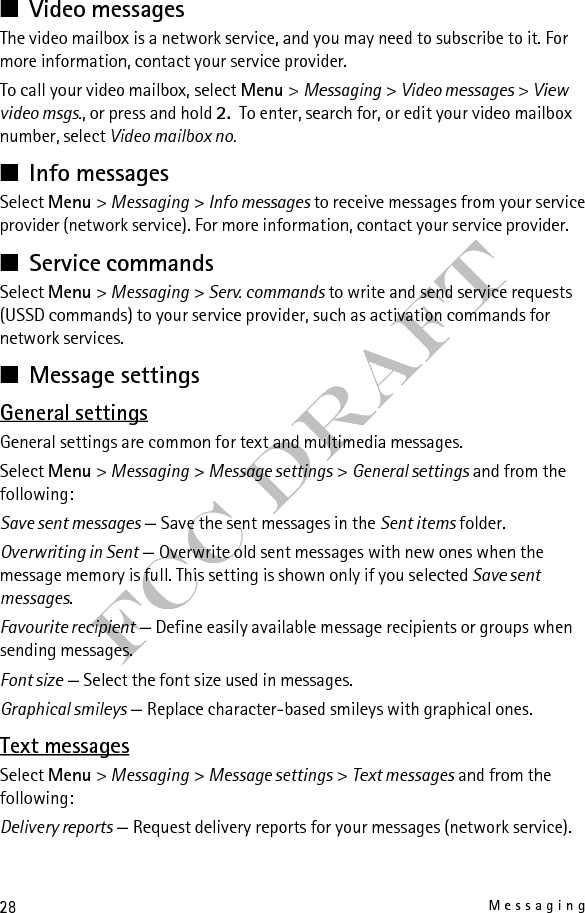 29MessagingFCC DraftMessage centres — Set the phone number and name of the message centre that is required for sending text messages. You receive this number from your service provider.Msg. centre in use — Select the message centre in use.Message validity — Select the length of time for which the network attempts to deliver your message.Messages sent via — Select the format of the messages to be sent (network service).Use packet data — Send text messages through a packet data connection, if available.Character support — Select how characters in messages are displayed. To show all characters, select Full. If you select Reduced, characters with accents and other marks may be converted to other characters.Rep. via same centre — Allow a message recipient to send you a reply using your message centre (network service).Multimedia messagesYou may receive the settings as a configuration message. See “Configuration settings service,” p. 15. You can also enter the settings manually. See “Configuration,” p. 38.Select Menu &gt; Messaging &gt; Message settings &gt; Multimedia messages and from the following:Delivery reports — Request delivery reports for your messages (network service).MMS creation mode — Restrict or allow various types of multimedia to be added to messages.Image size in MMS — Set the image size in multimedia messages.Default slide timing — Define the default time between slides in multimedia messages.Allow MMS receptn. — Receive or block multimedia messages. If you select In home network , you can only receive multimedia messages when you are inside your home network. The availability of this menu depends on your phone.Incoming MMS msgs. — Decide how multimedia messages are retrieved. Allow adverts — Receive or reject advertisements. 