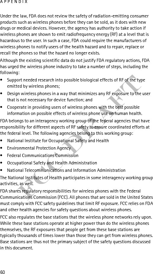APPENDIX61FCC DraftWhat is FDA doing to find out more about the possible health effects of wireless phone RF?FDA is working with the U.S. National Toxicology Program and with groups of investigators around the world to ensure that high priority animal studies are conducted to address important questions about the effects of exposure to radiofrequency energy (RF). FDA has been a leading participant in the World Health Organization International Electromagnetic Fields (EMF) Project since its inception in 1996. An influential result of this work has been the development of a detailed agenda of research needs that has driven the establishment of new research programs around the world. The Project has also helped develop a series of public information documents on EMF issues. FDA and the Cellular Telecommunications &amp; Internet Association (CTIA) have a formal Cooperative Research and Development Agreement (CRADA) to do research on wireless phone safety. FDA provides the scientific oversight, obtaining input from experts in government, industry, and academic organizations. CTIA-funded research is conducted through contracts to independent investigators. The initial research will include both laboratory studies and studies of wireless phone users. The CRADA will also include a broad assessment of additional research needs in the context of the latest research developments around the world.What steps can I take to reduce my exposure to radiofrequency energy from my wireless phone?If there is a risk from these products--and at this point we do not know that there is--it is probably very small. But if you are concerned about avoiding even potential risks, you can take a few simple steps to minimize your exposure to radiofrequency energy (RF). Since time is a key factor in how much exposure a person receives, reducing the amount of time spent using a wireless phone will reduce RF exposure.If you must conduct extended conversations by wireless phone every day, you could place more distance between your body and the source of the RF, since the exposure level drops off dramatically with distance. For example, you could use a headset and carry the wireless phone away from your body or use a wireless phone connected to a remote antenna Again, the scientific data do not demonstrate that wireless phones are harmful. But if you are concerned about the RF exposure from these products, you can use measures like those described above to reduce your RF exposure from wireless phone use.What about children using wireless phones?The scientific evidence does not show a danger to users of wireless phones, including children and teenagers. If you want to take steps to lower exposure to 