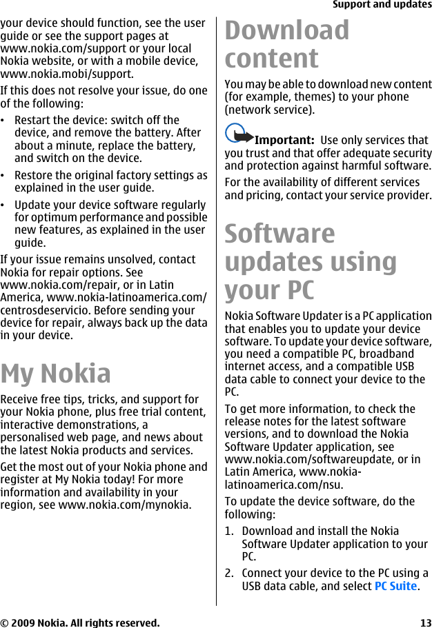 your device should function, see the userguide or see the support pages atwww.nokia.com/support or your localNokia website, or with a mobile device,www.nokia.mobi/support.If this does not resolve your issue, do oneof the following:•Restart the device: switch off thedevice, and remove the battery. Afterabout a minute, replace the battery,and switch on the device.•Restore the original factory settings asexplained in the user guide.•Update your device software regularlyfor optimum performance and possiblenew features, as explained in the userguide.If your issue remains unsolved, contactNokia for repair options. Seewww.nokia.com/repair, or in LatinAmerica, www.nokia-latinoamerica.com/centrosdeservicio. Before sending yourdevice for repair, always back up the datain your device.My NokiaReceive free tips, tricks, and support foryour Nokia phone, plus free trial content,interactive demonstrations, apersonalised web page, and news aboutthe latest Nokia products and services.Get the most out of your Nokia phone andregister at My Nokia today! For moreinformation and availability in yourregion, see www.nokia.com/mynokia.DownloadcontentYou may be able to download new content(for example, themes) to your phone(network service).Important:  Use only services thatyou trust and that offer adequate securityand protection against harmful software.For the availability of different servicesand pricing, contact your service provider.Softwareupdates usingyour PCNokia Software Updater is a PC applicationthat enables you to update your devicesoftware. To update your device software,you need a compatible PC, broadbandinternet access, and a compatible USBdata cable to connect your device to thePC.To get more information, to check therelease notes for the latest softwareversions, and to download the NokiaSoftware Updater application, seewww.nokia.com/softwareupdate, or inLatin America, www.nokia-latinoamerica.com/nsu.To update the device software, do thefollowing:1. Download and install the NokiaSoftware Updater application to yourPC.2. Connect your device to the PC using aUSB data cable, and select PC Suite.Support and updates© 2009 Nokia. All rights reserved. 13