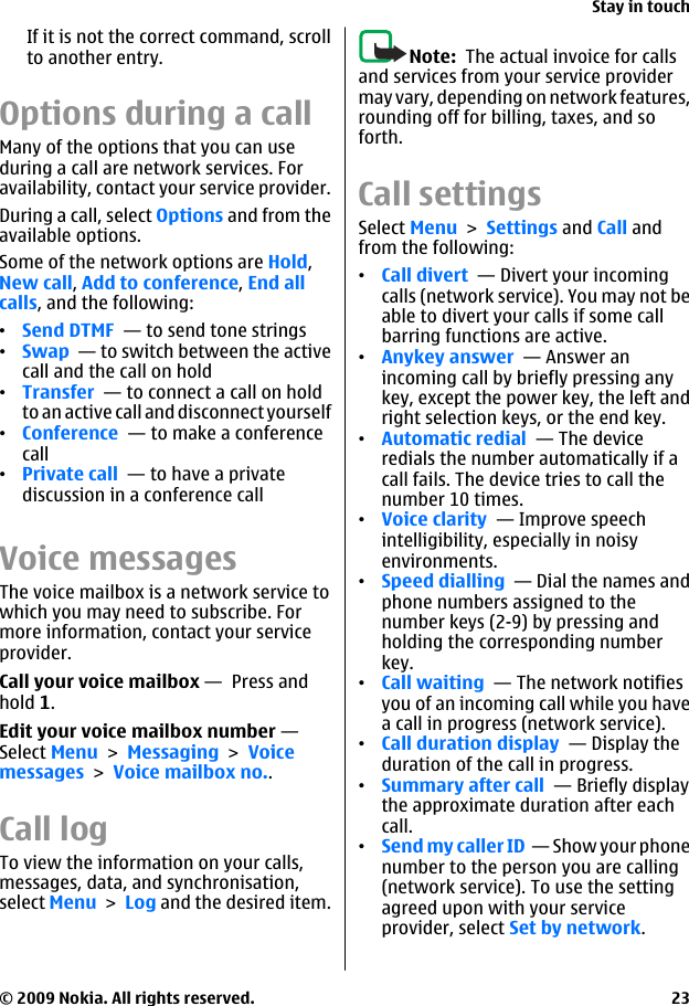 If it is not the correct command, scrollto another entry.Options during a callMany of the options that you can useduring a call are network services. Foravailability, contact your service provider.During a call, select Options and from theavailable options.Some of the network options are Hold,New call, Add to conference, End allcalls, and the following:•Send DTMF  — to send tone strings•Swap  — to switch between the activecall and the call on hold•Transfer  — to connect a call on holdto an active call and disconnect yourself•Conference  — to make a conferencecall•Private call  — to have a privatediscussion in a conference callVoice messagesThe voice mailbox is a network service towhich you may need to subscribe. Formore information, contact your serviceprovider.Call your voice mailbox —  Press andhold 1.Edit your voice mailbox number — Select Menu &gt; Messaging &gt; Voicemessages &gt; Voice mailbox no..Call log To view the information on your calls,messages, data, and synchronisation,select Menu &gt; Log and the desired item.Note:  The actual invoice for callsand services from your service providermay vary, depending on network features,rounding off for billing, taxes, and soforth.Call settingsSelect Menu &gt; Settings and Call andfrom the following:•Call divert  — Divert your incomingcalls (network service). You may not beable to divert your calls if some callbarring functions are active. •Anykey answer  — Answer anincoming call by briefly pressing anykey, except the power key, the left andright selection keys, or the end key.•Automatic redial  — The deviceredials the number automatically if acall fails. The device tries to call thenumber 10 times.•Voice clarity  — Improve speechintelligibility, especially in noisyenvironments.•Speed dialling  — Dial the names andphone numbers assigned to thenumber keys (2-9) by pressing andholding the corresponding numberkey.•Call waiting  — The network notifiesyou of an incoming call while you havea call in progress (network service).•Call duration display  — Display theduration of the call in progress.•Summary after call  — Briefly displaythe approximate duration after eachcall.•Send my caller ID  — Show your phonenumber to the person you are calling(network service). To use the settingagreed upon with your serviceprovider, select Set by network.Stay in touch© 2009 Nokia. All rights reserved. 23