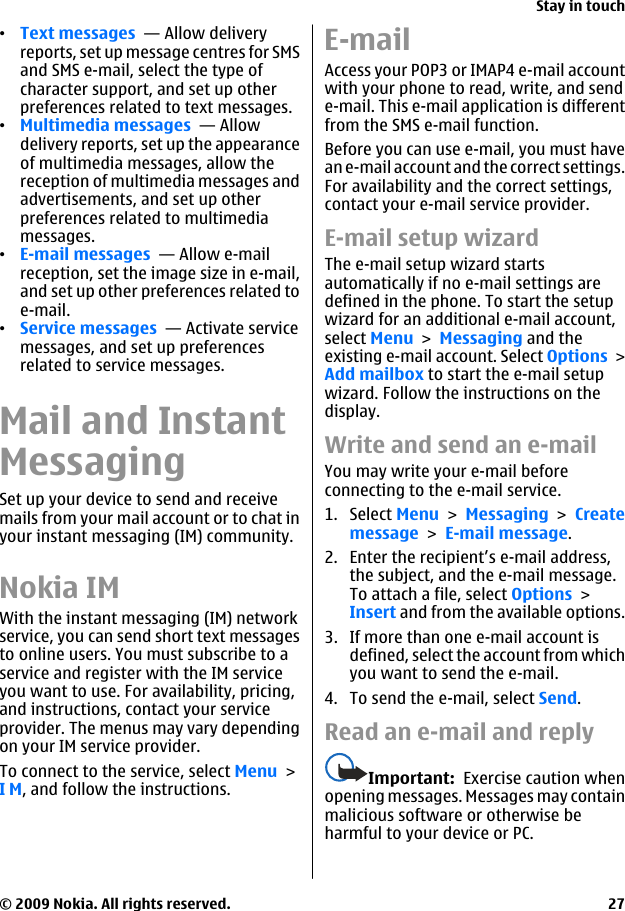 •Text messages  — Allow deliveryreports, set up message centres for SMSand SMS e-mail, select the type ofcharacter support, and set up otherpreferences related to text messages.•Multimedia messages  — Allowdelivery reports, set up the appearanceof multimedia messages, allow thereception of multimedia messages andadvertisements, and set up otherpreferences related to multimediamessages.•E-mail messages  — Allow e-mailreception, set the image size in e-mail,and set up other preferences related toe-mail.•Service messages  — Activate servicemessages, and set up preferencesrelated to service messages.Mail and InstantMessagingSet up your device to send and receivemails from your mail account or to chat inyour instant messaging (IM) community.Nokia IMWith the instant messaging (IM) networkservice, you can send short text messagesto online users. You must subscribe to aservice and register with the IM serviceyou want to use. For availability, pricing,and instructions, contact your serviceprovider. The menus may vary dependingon your IM service provider.To connect to the service, select Menu &gt;I M, and follow the instructions.E-mailAccess your POP3 or IMAP4 e-mail accountwith your phone to read, write, and sende-mail. This e-mail application is differentfrom the SMS e-mail function.Before you can use e-mail, you must havean e-mail account and the correct settings.For availability and the correct settings,contact your e-mail service provider.E-mail setup wizardThe e-mail setup wizard startsautomatically if no e-mail settings aredefined in the phone. To start the setupwizard for an additional e-mail account,select Menu &gt; Messaging and theexisting e-mail account. Select Options &gt;Add mailbox to start the e-mail setupwizard. Follow the instructions on thedisplay.Write and send an e-mailYou may write your e-mail beforeconnecting to the e-mail service.1. Select Menu &gt; Messaging &gt; Createmessage &gt; E-mail message.2. Enter the recipient’s e-mail address,the subject, and the e-mail message.To attach a file, select Options &gt;Insert and from the available options.3. If more than one e-mail account isdefined, select the account from whichyou want to send the e-mail.4. To send the e-mail, select Send.Read an e-mail and replyImportant:  Exercise caution whenopening messages. Messages may containmalicious software or otherwise beharmful to your device or PC.Stay in touch© 2009 Nokia. All rights reserved. 27
