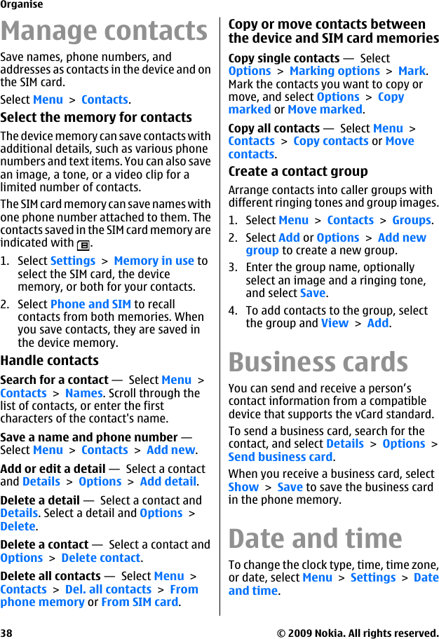 Manage contactsSave names, phone numbers, andaddresses as contacts in the device and onthe SIM card.Select Menu &gt; Contacts.Select the memory for contactsThe device memory can save contacts withadditional details, such as various phonenumbers and text items. You can also savean image, a tone, or a video clip for alimited number of contacts.The SIM card memory can save names withone phone number attached to them. Thecontacts saved in the SIM card memory areindicated with  .1. Select Settings &gt; Memory in use toselect the SIM card, the devicememory, or both for your contacts.2. Select Phone and SIM to recallcontacts from both memories. Whenyou save contacts, they are saved inthe device memory.Handle contactsSearch for a contact —  Select Menu &gt;Contacts &gt; Names. Scroll through thelist of contacts, or enter the firstcharacters of the contact&apos;s name.Save a name and phone number — Select Menu &gt; Contacts &gt; Add new.Add or edit a detail —  Select a contactand Details &gt; Options &gt; Add detail.Delete a detail —  Select a contact andDetails. Select a detail and Options &gt;Delete.Delete a contact —  Select a contact andOptions &gt; Delete contact.Delete all contacts —  Select Menu &gt;Contacts &gt; Del. all contacts &gt; Fromphone memory or From SIM card.Copy or move contacts betweenthe device and SIM card memoriesCopy single contacts —  SelectOptions &gt; Marking options &gt; Mark.Mark the contacts you want to copy ormove, and select Options &gt; Copymarked or Move marked.Copy all contacts —  Select Menu &gt;Contacts &gt; Copy contacts or Movecontacts.Create a contact groupArrange contacts into caller groups withdifferent ringing tones and group images.1. Select Menu &gt; Contacts &gt; Groups.2. Select Add or Options &gt; Add newgroup to create a new group.3. Enter the group name, optionallyselect an image and a ringing tone,and select Save.4. To add contacts to the group, selectthe group and View &gt; Add.Business cardsYou can send and receive a person’scontact information from a compatibledevice that supports the vCard standard.To send a business card, search for thecontact, and select Details &gt; Options &gt;Send business card.When you receive a business card, selectShow &gt; Save to save the business cardin the phone memory.Date and timeTo change the clock type, time, time zone,or date, select Menu &gt; Settings &gt; Dateand time.Organise© 2009 Nokia. All rights reserved.38