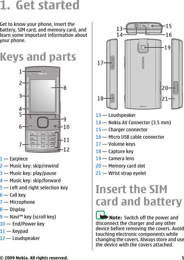 1. Get startedGet to know your phone, insert thebattery, SIM card, and memory card, andlearn some important information aboutyour phone.Keys and parts1 — Earpiece2 — Music key: skip/rewind3 — Music key: play/pause4 — Music key: skip/forward5 — Left and right selection key6 — Call key7 — Microphone8 — Display9 — Navi™ key (scroll key)10 — End/Power key11 — Keypad12 — Loudspeaker13 — Loudspeaker14 — Nokia AV Connector (3.5 mm)15 — Charger connector16 — Micro USB cable connector17 — Volume keys18 — Capture key19 — Camera lens20 — Memory card slot21 — Wrist strap eyeletInsert the SIMcard and batteryNote:  Switch off the power anddisconnect the charger and any otherdevice before removing the covers. Avoidtouching electronic components whilechanging the covers. Always store and usethe device with the covers attached.© 2009 Nokia. All rights reserved. 5