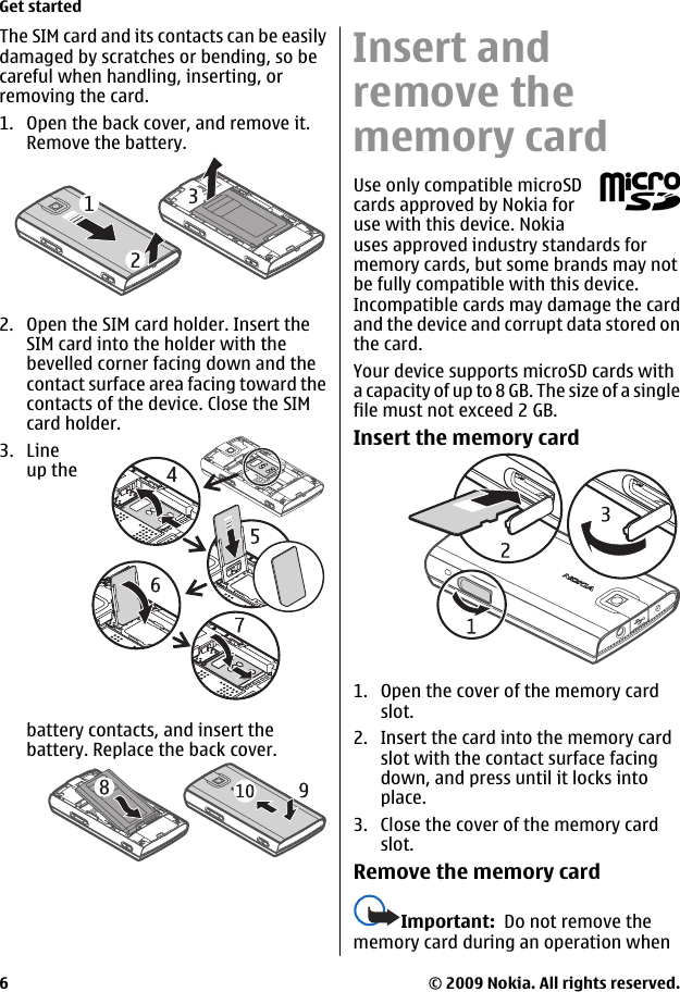 The SIM card and its contacts can be easilydamaged by scratches or bending, so becareful when handling, inserting, orremoving the card.1. Open the back cover, and remove it.Remove the battery.2. Open the SIM card holder. Insert theSIM card into the holder with thebevelled corner facing down and thecontact surface area facing toward thecontacts of the device. Close the SIMcard holder.3. Lineup thebattery contacts, and insert thebattery. Replace the back cover.Insert andremove thememory cardUse only compatible microSDcards approved by Nokia foruse with this device. Nokiauses approved industry standards formemory cards, but some brands may notbe fully compatible with this device.Incompatible cards may damage the cardand the device and corrupt data stored onthe card.Your device supports microSD cards witha capacity of up to 8 GB. The size of a singlefile must not exceed 2 GB.Insert the memory card1. Open the cover of the memory cardslot.2. Insert the card into the memory cardslot with the contact surface facingdown, and press until it locks intoplace.3. Close the cover of the memory cardslot.Remove the memory cardImportant:  Do not remove thememory card during an operation whenGet started© 2009 Nokia. All rights reserved.6