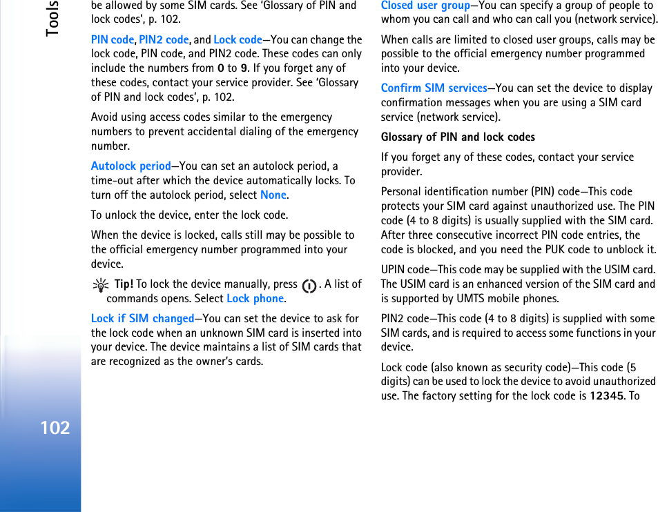 Tools102be allowed by some SIM cards. See ‘Glossary of PIN and lock codes’, p. 102.PIN code, PIN2 code, and Lock code—You can change the lock code, PIN code, and PIN2 code. These codes can only include the numbers from 0 to 9. If you forget any of these codes, contact your service provider. See ‘Glossary of PIN and lock codes’, p. 102.Avoid using access codes similar to the emergency numbers to prevent accidental dialing of the emergency number.Autolock period—You can set an autolock period, a time-out after which the device automatically locks. To turn off the autolock period, select None.To unlock the device, enter the lock code.When the device is locked, calls still may be possible to the official emergency number programmed into your device. Tip! To lock the device manually, press  . A list of commands opens. Select Lock phone.Lock if SIM changed—You can set the device to ask for the lock code when an unknown SIM card is inserted into your device. The device maintains a list of SIM cards that are recognized as the owner’s cards.Closed user group—You can specify a group of people to whom you can call and who can call you (network service).When calls are limited to closed user groups, calls may be possible to the official emergency number programmed into your device.Confirm SIM services—You can set the device to display confirmation messages when you are using a SIM card service (network service).Glossary of PIN and lock codesIf you forget any of these codes, contact your service provider.Personal identification number (PIN) code—This code protects your SIM card against unauthorized use. The PIN code (4 to 8 digits) is usually supplied with the SIM card. After three consecutive incorrect PIN code entries, the code is blocked, and you need the PUK code to unblock it.UPIN code—This code may be supplied with the USIM card. The USIM card is an enhanced version of the SIM card and is supported by UMTS mobile phones.PIN2 code—This code (4 to 8 digits) is supplied with some SIM cards, and is required to access some functions in your device.Lock code (also known as security code)—This code (5 digits) can be used to lock the device to avoid unauthorized use. The factory setting for the lock code is 12345. To 