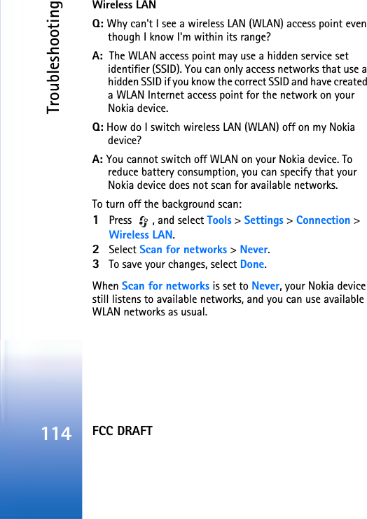 FCC DRAFTTroubleshooting114Wireless LANQ: Why can&apos;t I see a wireless LAN (WLAN) access point even though I know I&apos;m within its range?A:  The WLAN access point may use a hidden service set identifier (SSID). You can only access networks that use a hidden SSID if you know the correct SSID and have created a WLAN Internet access point for the network on your Nokia device.Q: How do I switch wireless LAN (WLAN) off on my Nokia device?A: You cannot switch off WLAN on your Nokia device. To reduce battery consumption, you can specify that your Nokia device does not scan for available networks.To turn off the background scan:1Press  , and select Tools &gt; Settings &gt; Connection &gt; Wireless LAN.2Select Scan for networks &gt; Never.3To save your changes, select Done.When Scan for networks is set to Never, your Nokia device still listens to available networks, and you can use available WLAN networks as usual. 
