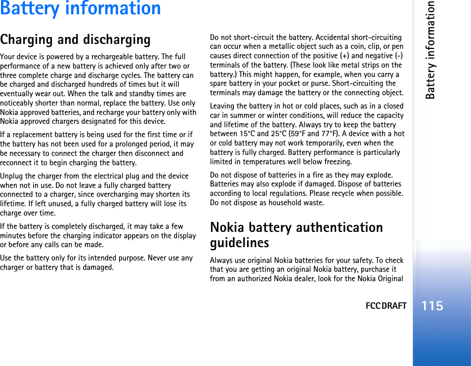 FCC DRAFTBattery information115Battery informationCharging and dischargingYour device is powered by a rechargeable battery. The full performance of a new battery is achieved only after two or three complete charge and discharge cycles. The battery can be charged and discharged hundreds of times but it will eventually wear out. When the talk and standby times are noticeably shorter than normal, replace the battery. Use only Nokia approved batteries, and recharge your battery only with Nokia approved chargers designated for this device.If a replacement battery is being used for the first time or if the battery has not been used for a prolonged period, it may be necessary to connect the charger then disconnect and reconnect it to begin charging the battery.Unplug the charger from the electrical plug and the device when not in use. Do not leave a fully charged battery connected to a charger, since overcharging may shorten its lifetime. If left unused, a fully charged battery will lose its charge over time.If the battery is completely discharged, it may take a few minutes before the charging indicator appears on the display or before any calls can be made.Use the battery only for its intended purpose. Never use any charger or battery that is damaged.Do not short-circuit the battery. Accidental short-circuiting can occur when a metallic object such as a coin, clip, or pen causes direct connection of the positive (+) and negative (-) terminals of the battery. (These look like metal strips on the battery.) This might happen, for example, when you carry a spare battery in your pocket or purse. Short-circuiting the terminals may damage the battery or the connecting object.Leaving the battery in hot or cold places, such as in a closed car in summer or winter conditions, will reduce the capacity and lifetime of the battery. Always try to keep the battery between 15°C and 25°C (59°F and 77°F). A device with a hot or cold battery may not work temporarily, even when the battery is fully charged. Battery performance is particularly limited in temperatures well below freezing.Do not dispose of batteries in a fire as they may explode. Batteries may also explode if damaged. Dispose of batteries according to local regulations. Please recycle when possible. Do not dispose as household waste.Nokia battery authentication guidelinesAlways use original Nokia batteries for your safety. To check that you are getting an original Nokia battery, purchase it from an authorized Nokia dealer, look for the Nokia Original 