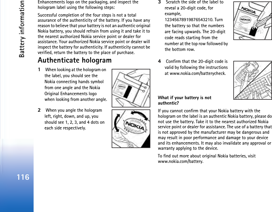Battery information116Enhancements logo on the packaging, and inspect the hologram label using the following steps:Successful completion of the four steps is not a total assurance of the authenticity of the battery. If you have any reason to believe that your battery is not an authentic original Nokia battery, you should refrain from using it and take it to the nearest authorized Nokia service point or dealer for assistance. Your authorized Nokia service point or dealer will inspect the battery for authenticity. If authenticity cannot be verified, return the battery to the place of purchase.Authenticate hologram1 When looking at the hologram on the label, you should see the Nokia connecting hands symbol from one angle and the Nokia Original Enhancements logo when looking from another angle.2 When you angle the hologram left, right, down, and up, you should see 1, 2, 3, and 4 dots on each side respectively.3 Scratch the side of the label to reveal a 20-digit code, for example, 12345678919876543210. Turn the battery so that the numbers are facing upwards. The 20-digit code reads starting from the number at the top row followed by the bottom row.4 Confirm that the 20-digit code is valid by following the instructions at www.nokia.com/batterycheck.What if your battery is not authentic?If you cannot confirm that your Nokia battery with the hologram on the label is an authentic Nokia battery, please do not use the battery. Take it to the nearest authorized Nokia service point or dealer for assistance. The use of a battery that is not approved by the manufacturer may be dangerous and may result in poor performance and damage to your device and its enhancements. It may also invalidate any approval or warranty applying to the device.To find out more about original Nokia batteries, visit www.nokia.com/battery. 