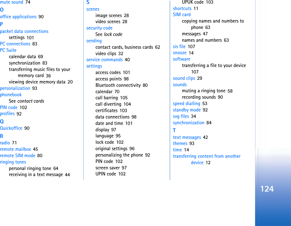 124mute sound 74Ooffice applications 90Ppacket data connectionssettings 101PC connections 83PC Suitecalendar data 69synchronization 83transferring music files to your memory card 36viewing device memory data 20personalization 93phonebookSee contact cardsPIN code 102profiles 92QQuickoffice 90Rradio 71remote mailbox 45remote SIM mode 80ringing tonespersonal ringing tone 64receiving in a text message 44Sscenesimage scenes 28video scenes 28security codeSee lock codesendingcontact cards, business cards 62video clips 32service commands 40settingsaccess codes 101access points 98Bluetooth connectivity 80calendar 70call barring 105call diverting 104certificates 103data connections 98date and time 101display 97language 95lock code 102original settings 96personalizing the phone 92PIN code 102screen saver 97UPIN code 102UPUK code 103shortcuts 11SIM cardcopying names and numbers to phone 63messages 47names and numbers 63sis file 107snooze 14softwaretransferring a file to your device 107sound clips 29soundsmuting a ringing tone 58recording sounds 90speed dialling 53standby mode 92svg files 34synchronization 84Ttext messages 42themes 93time 14transferring content from another device 12